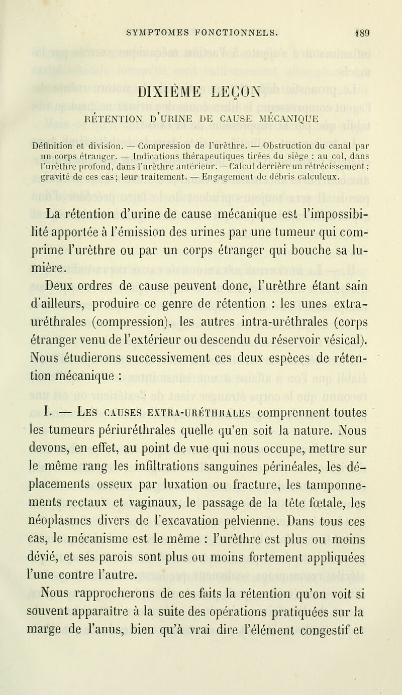 DIXIÈME LEÇON RÉTENTION d'uRINE DE CAUSE MÉCANIQUE Définition et division. — Compression de l'urètlire. — Obstruction du canal par un corps étranger. — Indications thérapeutiques tirées du siège : au col, dans l'urèthre profond, dans l'urèthre antérieur. — Calcul derrière un rétrécissement; gravité de ces cas; leur traitement. — Engagement de débris calculeux. La rétention d'urine de cause mécanique est l'impossibi- lité apportée à l'émission des urines par une tumeur qui com- prime l'urèthre ou par un corps étranger qui bouche sa lu- mière . Deux ordres de cause peuvent donc, l'urèthre étant sain d'ailleurs, produire ce genre de rétention : les unes extra- uréthrales (compression), les autres intra-uréthrales (corps étranger venu de l'extérieur ou descendu du réservoir vésical). Nous étudierons successivement ces deux espèces de réten- tion mécanique : I. — Les causes extra-uréthrales comprennent toutes les tumeurs périuréthrales quelle qu'en soit la nature. Nous devons, en effet, au point de vue qui nous occupe, mettre sur le même rang les infiltrations sanguines périnéales, les dé- placements osseux par luxation ou fracture, les tamponne- ments rectaux et vaginaux, le passage de la tête fœtale, les néoplasmes divers de l'excavation pelvienne. Dans tous ces cas, le mécanisme est le même : l'urèthre est plus ou moins dévié, et ses parois sont plus ou moins fortement appliquées l'une contre l'autre. Nous rapprocherons de ces faits la rétention qu'on voit si souvent apparaître à la suite des opérations pratiquées sur la marge de l'anus, bien qu'à vrai dire l'élément congestif et