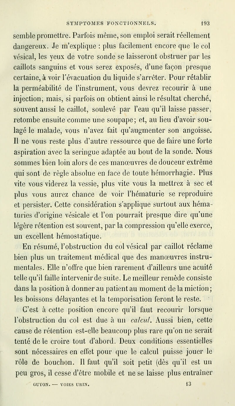 semble promettre. Parfois même, son emploi serait réellement dangereux. Je m'explique : plus facilement encore que le col vésical, les yeux de votre sonde se laisseront obstruer par les caillots sanguins et vous serez exposés, d'une façon presque certaine, à voir l'évacuation du liquide s'arrêter. Pour rétablir la perméabilité de l'instrument, vous devrez recourir à une injection, mais, si parfois on obtient ainsi le résultat cherché, souvent aussi le caillot, soulevé par l'eau qu'il laisse passer, retombe ensuite comme une soupape; et, au heu d'avoir sou- lagé le malade, vous n'avez fait qu'augmenter son angoisse. Il ne vous reste plus d'autre ressource que de faire une forte aspiration avec la seringue adaptée au bout de la sonde. Nous sommes bien loin alors de ces manœuvres de douceur extrême qui sont de règle absolue en face de toute hémorrhagie. Plus vite vous viderez la vessie, plus vite vous la mettrez à sec et plus vous aurez chance de voir l'hématurie se reproduire et persister. Cette considération s'applique surtout aux héma- turies d'origine vésicale et l'on pourrait presque dire qu'une légère rétention est souvent, par la compression qu'elle exerce, un excellent hémostatique. En résumé, l'obstruction du col vésical par caillot réclame bien plus un traitement médical que des manœuvres instru- mentales. Elle n'offre que bien rarement d'ailleurs une acuité telle qu'il faille intervenir de suite. Le meilleur remède consiste dans la position à donner au patient au moment de la miction; les boissons délayantes et la temporisation feront le reste. C'est à cette position encore qu'il faut recourir lorsque l'obstruction du col est due à un calcul. Aussi bien, cette cause de rétention est-elle beaucoup plus rare qu'on ne serait tenté de le croire tout d'abord. Deux conditions essentielles sont nécessaires en effet pour que le calcul puisse jouer le rôle de bouchon. Il faut qu'il soit petit (dès qu'il est uu peu gros, il cesse d'être mobile et ne se laisse plus entraîner GUYON. — VOIES URIN. 13