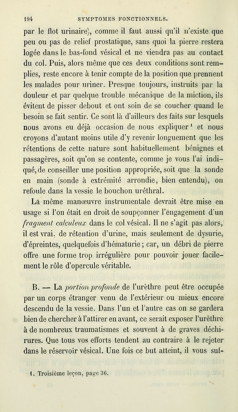 par le flot urinaire), comme il faut aussi qu'il n'existe que peu ou pas de relief prostatique, sans quoi la pierre restera logée dans le bas-fond vésical et ne viendra pas au contact du col. Puis, alors même que ces deux conditions sont rem- plies, reste encore à tenir compte de la position que prennent les malades pour uriner. Presque toujours, instruits par la douleur et par quelque trouble mécanique de la miction, ils évitent de pisser debout et ont soin de se coucher quand le besoin se fait sentir. Ce sont là d'ailleurs des faits sur lesquels nous avons eu déjà occasion de nous expliquer ^ et nous croyons d'autant moins utile d'y revenir longuement que les rétentions de cette nature sont habituellement bénignes et passagères, soit qu'on se contente, comme je vous l'ai indi- qué, de conseiller une position appropriée, soit que la sonde en main (sonde à extrémité arrondie, bien entendu), on refoule dans la vessie le bouchon uréthral. La même manœuvre instrumentale devrait être mise en usage si l'on était en droit de soupçonner l'engagement d'un fragment calculeux dans le col vésical. Il ne s'agit pas alors, il est vrai, de rétention d'urine, mais seulement de dysurie, d'épreintes, quelquefois d'hématurie ; car, un débri de pierre oflre une forme trop irrégulière pour pouvoir jouer facile- ment le rôle d'opercule véritable. B. — La portion profonde de l'urèthre peut être occupée par un corps étranger venu de l'extérieur ou mieux encore descendu de la vessie. Dans l'un et l'autre cas on se gardera bien de chercher à l'attirer en avant, ce serait exposer l'urèthre à de nombreux traumatismes et souvent à de graves déchi- rures. Que tous vos efforts tendent au contraire à le rejeter dans le réservoir vésical. Une fois ce but atteint, il vous suf- 1. Troisième leçon, page 36.