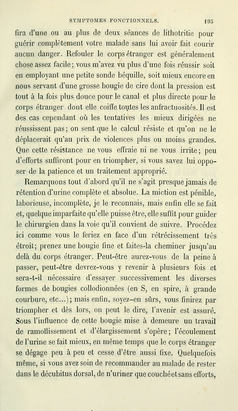 fira d'une ou au plus de deux séances de lithotritie pour guérir complètement votre malade sans lui avoir fait courir aucun danger. Refouler le corps étranger est généralement chose assez facile; vous m'avez vu plus d'une fois réussir soit en employant une petite sonde béquille, soit mieux encore en nous servant d'une grosse bougie de cire dont la pression est tout à la fois plus douce pour le canal et plus directe pour le corps étranger dont elle coiffe toutes les anfractuosités. Il est des cas cependant où les tentatives les mieux dirigées ne réussissent pas; on sent que le calcul résiste et qu'on ne le déplacerait qu'au prix de violences plus ou moins grandes. Que cette résistance ne vous effraie ni ne vous irrite ; peu d'efforts suffiront pour en triompher, si vous savez lui oppo- ser de la patience et un traitement approprié. Remarquons tout d'abord qu'il ne s'agit presque jamais de rétention d'urine complète et absolue. La miction est pénible, laborieuse, incomplète, je le reconnais, mais enfin elle se fait et, quelque imparfaite qu'elle puisse être, elle suffit pour guider le chirurgien dans la voie qu'il convient de suivre. Procédez ici comme vous le feriez en face d'un rétrécissement très étroit; prenez une bougie fine et faites-la cheminer jusqu'au delà du corps étranger. Peut-être aurez-vous de la peine à passer, peut-être devrez-vous y revenir à plusieurs fois et sera-t-il nécessaire d'essayer successivement les diverses formes de bougies coUodionnées (en S, en spire, à grande courbure, etc.); mais enfin, soyez-en sûrs, vous finirez par triompher et dès lors, on peut le dire, l'avenir est assuré. Sous l'influence de cette bougie mise à demeure un travail de ramollissement et d'élargissement s'opère; l'écoulement de l'urine se fait mieux, en même temps que le corps étranger se dégage peu à peu et cesse d'être aussi fixe. Quelquefois même, si vous avez soin de recommander au malade de rester dans le décubitus dorsal, de n'uriner que couché et sans efforts,