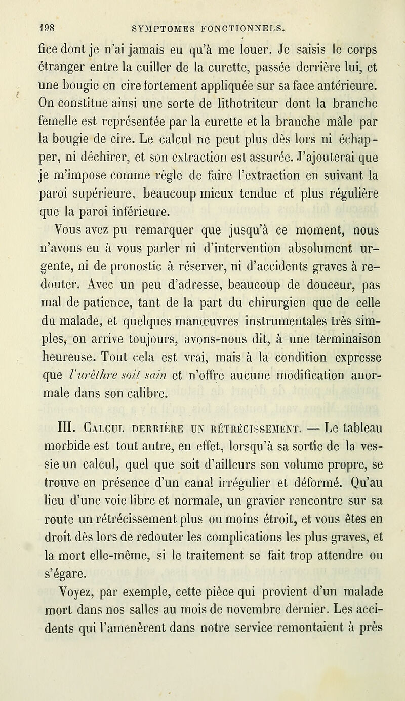 fice dont je n'ai jamais eu qu'à me louer. Je saisis le corps étranger entre la cuiller de la curette, passée derrière lui, et une bougie en cire fortement appliquée sur sa face antérieure. On constitue ainsi une sorte de lithotriteur dont la branche femelle est représentée par la curette et la branche mâle par la bougie de cire. Le calcul ne peut plus dès lors ni échap- per, ni déchirer, et son extraction est assurée. J'ajouterai que je m'impose comme règle de faire l'extraction en suivant la paroi supérieure, beaucoup mieux tendue et plus régulière que la paroi inférieure. Vous avez pu remarquer que jusqu'à ce moment, nous n'avons eu à vous parler ni d'intervention absolument ur- gente, ni de pronostic à réserver, ni d'accidents graves à re- douter. Avec un peu d'adresse, beaucoup de douceur, pas mal de patience, tant de la part du chirurgien que de celle du malade, et quelques manœuvres instrumentales très sim- ples, on arrive toujours, avons-nous dit, à une terminaison heureuse. Tout cela est vrai, mais à la condition expresse que Vurèthre soit sain et n'offre aucune modification anor- male dans son calibre. III. Calcul derrière un rétrécissement. — Le tableau morbide est tout autre, en effet, lorsqu'à sa sortie de la ves- sie un calcul, quel que soit d'ailleurs son volume propre, se trouve en présence d'un canal irrégulier et déformé. Qu'au heu d'une voie libre et normale, un gravier rencontre sur sa route un rétrécissement plus ou moins étroit, et vous êtes en droit dès lors de redouter les complications les plus graves, et la mort elle-même, si le traitement se fait trop attendre ou s'égare. Voyez, par exemple, cette pièce qui provient d'un malade mort dans nos salles au mois de novembre dernier. Les acci- dents qui l'amenèrent dans notre service remontaient à près