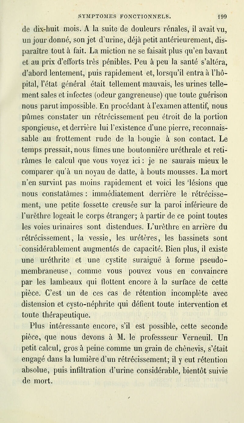 de dix-huit mois. A la suite de douleurs rénales, il avait vu, un jour donné, son jet d'urine, déjà petit antérieurenrient, dis- paraître tout à fait. La miction ne se faisait plus qu'en bavant et au prix d'efforts très pénibles. Peu à peu )a santé s'altéra, d'abord lentement, puis rapidement et, lorsqu'il entra à l'hô- pital, l'état général était tellement mauvais, les urines telle- ment sales et infectes (odeur gangreneuse) que toute guérison nous parut impossible. En procédant à l'examen attentif, nous pûmes constater un rétrécissement peu étroit de la portion spongieuse, et derrière lui l'existence d'une pierre, reconnais- sable au frottement rude de la bougie à son contact. Le temps pressait, nous hmes une boutonnière uréthrale et reti- râmes le calcul que vous voyez ici : je ne saurais mieux le comparer qu'à un noyau de datte, à bouts mousses. La mort n'en survint pas moins rapidement et voici les 'lésions que nous constatâmes : immédiatement derrière le rétrécisse- ment, une petite fossette creusée sur la paroi inférieure de l'urèthre logeait le corps étranger; à partir de ce point toutes les voies urinaires sont distendues. L'urèthre en arrière du rétrécissement, la vessie, les uretères, les bassinets sont considérablement augmentés de capacité. Bien plus, il existe une uréthrite et une cystite suraiguë à forme pseudo- membraneuse, comme vous pouvez vous en convaincre par les lambeaux qui flottent encore à la surface de cette pièce. C'est un de ces cas de rétention incomplète avec distension et cysto-néphrite qui défient toute intervention et toute thérapeutique. Plus intéressante encore, s'il est possible, cette seconde pièce, que nous devons à M. le professseur Verneuil. Un petit calcul, gros à peine comme un grain de chènevis, s'était engagé dans la lumière d'un rétrécissement; il y eut rétention absolue, puis infiltration d'urine considérable, bientôt suivie de mort.