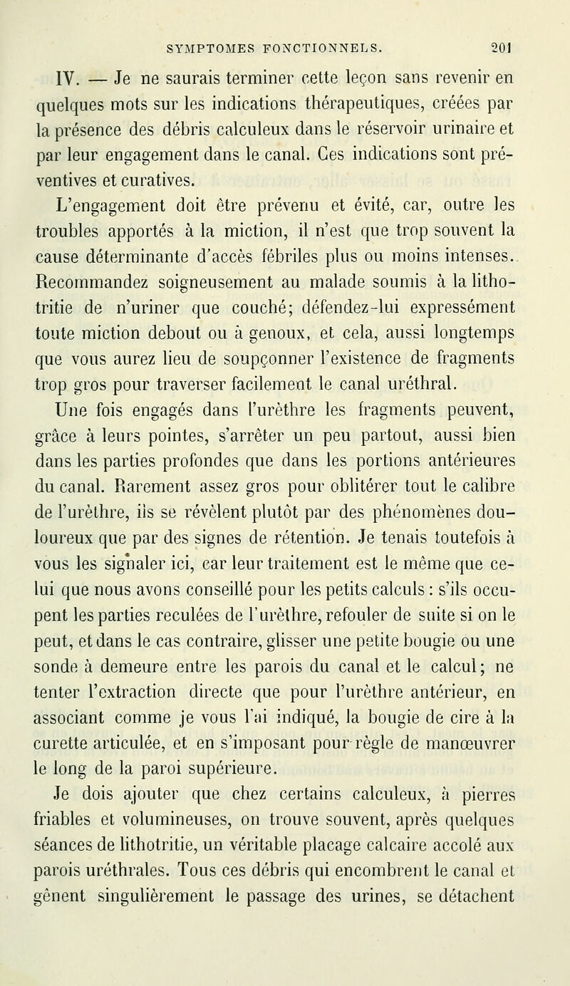 IV. — Je ne saurais terminer cette leçon sans revenir en quelques mots sur les indications thérapeutiques, créées par la présence des débris calculeux dans le réservoir urinaire et par leur engagement dans le canal. Ces indications sont pré- ventives et curatives. L'engagement doit être prévenu et évité, car, outre les troubles apportés à la miction, il n'est que trop souvent la cause déterminante d'accès fébriles plus ou moins intenses.. Recommandez soigneusement au malade soumis à la litho- tritie de n'uriner que couché; défendez-lui expressément toute miction debout ou à genoux, et cela, aussi longtemps que vous aurez heu de soupçonner l'existence de fragments trop gros pour traverser facilement le canal uréthral. Une fois engagés dans l'urèthre les fragments peuvent, grâce à leurs pointes, s'arrêter un peu partout, aussi bien dans les parties profondes que dans les portions antérieures du canal. Rarement assez gros pour oblitérer tout le calibre de l'urèthre, ils se révèlent plutôt par des phénomènes dou- loureux que par des signes de rétention. Je tenais toutefois à vous les signaler ici, car leur traitement est le même que ce- lui que nous avons conseillé pour les petits calculs : s'ils occu- pent les parties reculées de l'urèthre, refouler de suite si on le peut, et dans le cas contraire, glisser une petite bougie ou une sonde à demeure entre les parois du canal et le calcul ; ne tenter l'extraction directe que pour l'urèthre antérieur, en associant comme je vous l'ai indiqué, la bougie de cire à la curette articulée, et en s'imposant pour règle de manœuvrer le long de la paroi supérieure. Je dois ajouter que chez certains calculeux, à pierres friables et volumineuses, on trouve souvent, après quelques séances de hthotritie, un véritable placage calcaire accolé aux parois uréthrales. Tous ces débris qui encombrent le canal et gênent singulièrement le passage des urines, se détachent