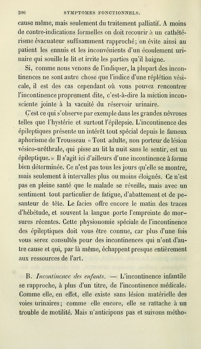 cause même, mais seulement du traitement palliatif. A moins de contre-indications formelles on doit recourir à un cathété- risme évacuateur suffisamment rapproché ; on évite ainsi au patient les ennuis et les inconvénients d'un écoulement uri- naire qui souille le lit et irrite les parties qu'il baigne. Si, comme nous venons de l'indiquer, la plupart des incon- tinences ne sont autre chose que l'indice d'une réplétion vési- cale, il est des cas cependant où vous pouvez rencontrer l'incontinence proprement dite, c'est-à-dire la miction incon- sciente jointe à la vacuité du réservoir urinaire. C'est ce qui s'observe par exemple dans les grandes névroses telles que l'hystérie et surtout l'épilepsie. L'incontinence des épileptiques présente un intérêt tout spécial depuis le fameux aphorisme de Trousseau « Tout adulte, non porteur de lésion vésico-uréthrale, qui pisse au ht la nuit sans le sentir, est un épileptique. » Il s'agit ici d'ailleurs d'une incontinence à forme bien déterminée. Ce n'est pas tous les jours qu'elle se montre, mais seulement à intervalles plus ou moins éloignés. Ce n'est pas en pleine santé que le malade se réveille, mais avec un sentiment tout particuher de fatigue, d'abattement et de pe- santeur de tête. Le faciès offre encore le matin des traces d'hébétude, et souvent la langue porte l'empreinte de mor- sures récentes. Cette physionomie spéciale de l'incontinence des épileptiques doit vous être connue, car plus d'une fois vous serez consultés pour des incontinences qui n'ont d'au^ tre cause et qui, par là même, échappent presque entièrement aux ressources de l'art. B. Incontinence des enfants. — L'incontinence infantile se rapproche, à plus d'un titre, de l'incontinence médicale. Comme elle, en effet, elle existe sans lésion matérielle des voies urinaires ; comme elle encore, elle se rattache à un trouble de motilité. Mais n'anticipons pas et suivons métho-