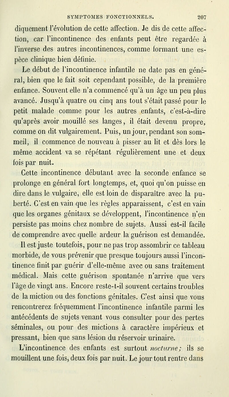 diquement l'évolution de cette affection. Je dis de cette affec- tion, car l'incontinence des enfants peut être regardée à l'inverse des autres incontinences, comme formant une es- pèce clinique bien définie. Le début de l'incontinence infantile ne date pas en géné- ral, bien que le fait soit cependant possible, de la première enfance. Souvent elle n'a commencé qu'à un âge un peu plus avancé. Jusqu'à quatre ou cinq ans tout s'était passé pour le petit malade comme pour les autres enfants, c'est-à-dire qu'après avoir mouillé ses langes, il était devenu propre, comme on dit vulgairement. Puis, un jour, pendant son som- meil, il commence de nouveau à pisser au lit et dès lors le même accident va se répétant régulièrement une et deux fois par nuit. Cette incontinence débutant avec la seconde enfance se prolonge en général fort longtemps, et, quoi qu'on puisse en dire dans le vulgaire, elle est loin de disparaître avec la pu- berté. C'est en vain que les règles apparaissent, c'est en vain que les organes génitaux se développent, l'incontinence n'en persiste pas moins chez nombre de sujets. Aussi est-il facile de comprendre avec quelle ardeur la guérison est demandée. 11 est juste toutefois, pour ne pas trop assombrir ce tableau morbide, de vous prévenir que presque toujours aussi l'incon- tinence finit par guérir d'elle-même avec ou sans traitement médical. Mais cette guérison spontanée n'arrive que vers l'âge de vingt ans. Encore reste-t-il souvent certains troubles de la miction ou des fonctions génitales. C'est ainsi que vous rencontrerez fréquemment l'incontinence infantile parmi les antécédents de sujets venant vous consulter pour des pertes séminales, ou pour des mictions à caractère impérieux et pressant, bien que sans lésion du réservoir urinaire. L'incontinence des enfants est surtout nocturne; ils se mouillent une fois, deux fois par nuit. Le jour tout rentre dans