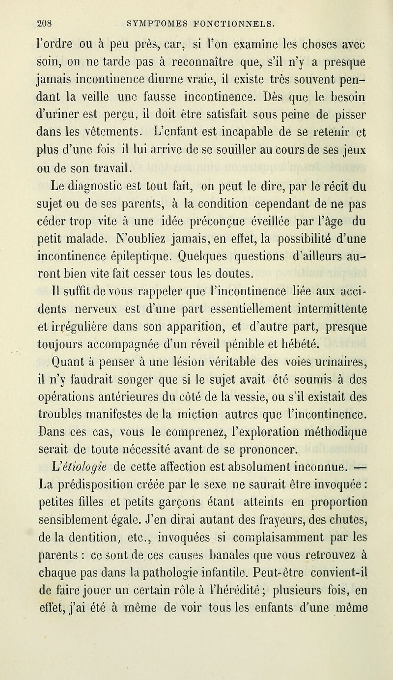 l'ordre ou à peu près, car, si l'on examine les choses avec soin, on ne tarde pas à reconnaître que, s'il n'y a presque jamais incontinence diurne vraie, il existe très souvent pen- dant la veille une fausse incontinence. Dès que le besoin d'uriner est perçu, il doit être satisfait sous peine de pisser dans les vêtements. L'enfant est incapable de se retenir et plus d'une fois il lui arrive de se souiller au cours de ses jeux ou de son travail. Le diagnostic est tout fait, on peut le dire, par le récit du sujet ou de ses parents, à la condition cependant de ne pas céder trop vite à une idée préconçue éveillée par l'âge du petit malade. N'oubliez jamais, en effet, la possibilité d'une incontinence épileptique. Quelques questions d'ailleurs au- ront bien vite fait cesser tous les doutes. Il suffit de vous rappeler que l'incontinence liée aux acci- dents nerveux est d'une part essentiellement intermittente et irrégulière dans son apparition, et d'autre part, presque toujours accompagnée d'un réveil pénible et hébété. Quant à penser à une lésion véritable des voies urinaires, il n'y faudrait songer que si le sujet avait été soumis à des opérations antérieures du côté de la vessie, ou s'il existait des troubles manifestes de la miction autres que l'incontinence. Dans ces cas, vous le comprenez, l'exploration méthodique serait de tonte nécessité avant de se prononcer. Uétiologie de cette affection est absolument inconnue. — La prédisposition créée par le sexe ne saurait être invoquée : petites filles et petits garçons étant atteints en proportion sensiblement égale. J'en dirai autant des frayeurs, des chutes, de la dentition; etc., invoquées si complaisamment parles parents : ce sont de ces causes banales que vous retrouvez à chaque pas dans la pathologie infantile. Peut-être convient-il de faire jouer un certain rôle à l'hérédité; plusieurs fois, en effet, j'ai été à même de voir tous les enfants d'une même