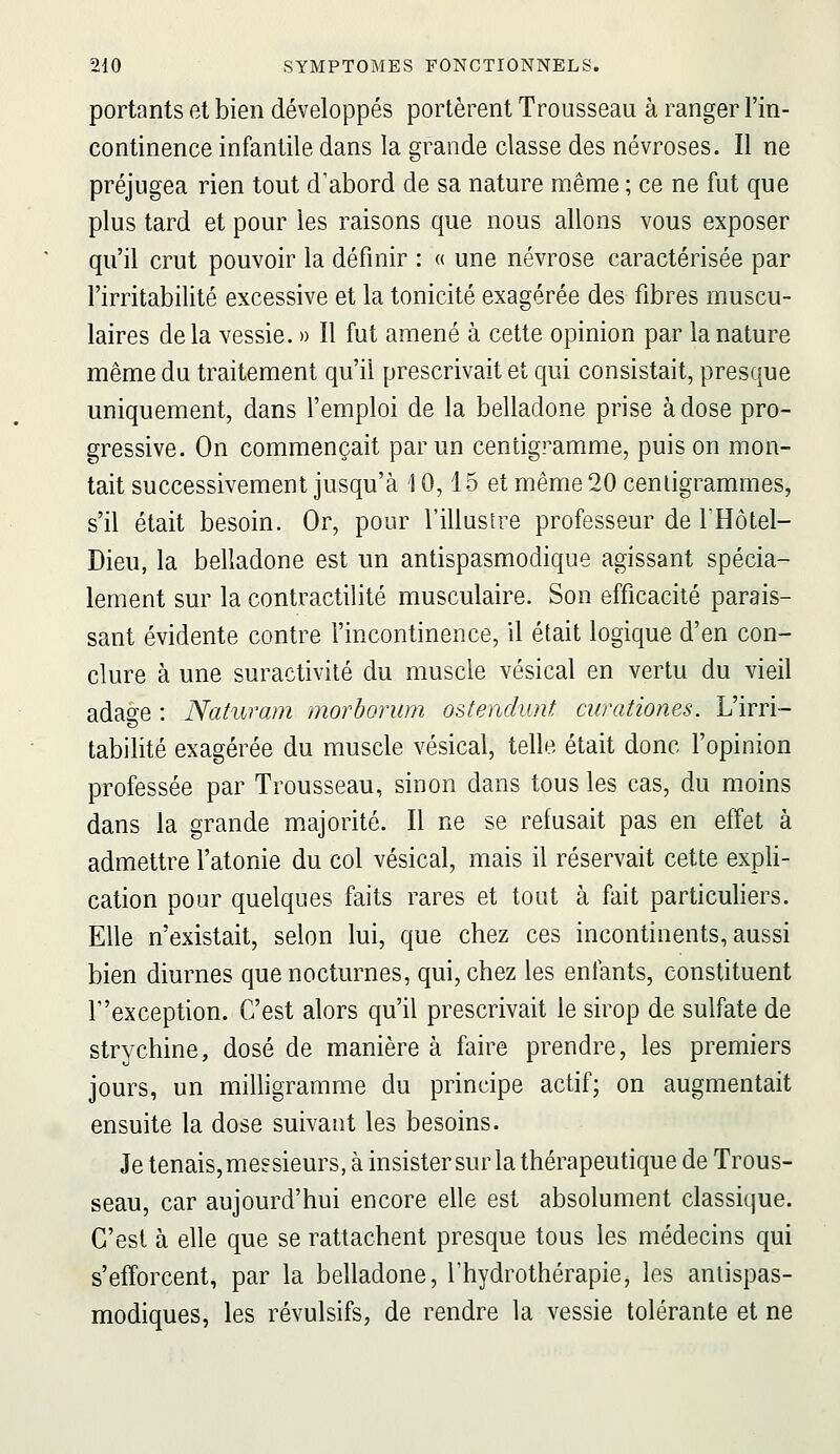 portants et bien développés portèrent Trousseau à ranger l'in- continence infantile dans la grande classe des névroses. Il ne préjugea rien tout d'abord de sa nature même ; ce ne fut que plus tard et pour les raisons que nous allons vous exposer qu'il crut pouvoir la définir : « une névrose caractérisée par l'irritabilité excessive et la tonicité exagérée des fibres muscu- laires delà vessie. » Il fut amené à cette opinion par la nature même du traitement qu'il prescrivait et qui consistait, presque uniquement, dans l'emploi de la belladone prise à dose pro- gressive. On commençait par un centigramme, puis on mon- tait successivement jusqu'à 10,15 et même 20 centigrammes, s'il était besoin. Or, pour l'illustre professeur de IHôtel- Dieu, la belladone est un antispasmodique agissant spécia- lement sur la contractilité musculaire. Son efficacité parais- sant évidente contre l'incontinence, il était logique d'en con- clure à une suractivité du muscle vésical en vertu du vieil adage : Naturam morborum ostendunt curationes. L'irri- tabilité exagérée du muscle vésical, telle était donc l'opinion professée par Trousseau, sinon dans tous les cas, du moins dans la grande majorité. Il ne se refusait pas en effet à admettre l'atonie du col vésical, mais il réservait cette expli- cation pour quelques faits rares et tout à fait particuliers. Elle n'existait, selon lui, que chez ces incontinents, aussi bien diurnes que nocturnes, qui, chez les enfants, constituent r'exception. C'est alors qu'il prescrivait le sirop de sulfate de strychine, dosé de manière à faire prendre, les premiers jours, un milligramme du principe actif; on augmentait ensuite la dose suivant les besoins. Je tenais, messieurs, à insister sur la thérapeutique de Trous- seau, car aujourd'hui encore elle est absolument classique. C'est à elle que se rattachent presque tous les médecins qui s'efforcent, par la belladone, Thydrothérapie, les antispas- modiques, les révulsifs, de rendre la vessie tolérante et ne