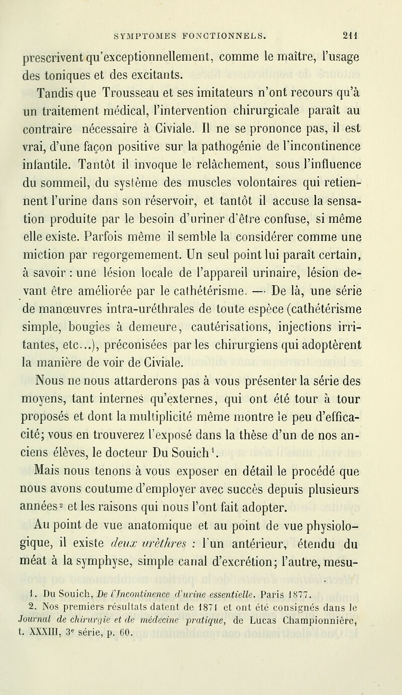 prescrivent qu'exceptionnellement, comme le maître, l'usage des toniques et des excitants. Tandis que Trousseau et ses imitateurs n'ont recours qu'à un traitement médical, l'intervention chirurgicale paraît au contraire nécessaire à Civiale. Il ne se prononce pas, il est vrai, d'une façon positive sur la pathogénie de Tincontinence infantile. Tantôt il invoque le relâchement, sous l'influence du sommeil, du système des muscles volontaires qui retien- nent l'urine dans son réservoir, et tantôt il accuse la sensa- tion produite par le besoin d'uriner d'être confuse, si même elle existe. Parfois même il semble la considérer comme une miction par regorgemement. Un seul point lui paraît certain, à savoir : une lésion locale de l'appareil urinaire, lésion de- vant être améliorée par le cathétérisme. — De là, une série de manœuvres intra-uréthrales de toute espèce (cathétérisme simple, bougies à demeure, cautérisations, injections irri- tantes, etc.), préconisées parles chirurgiens qui adoptèrent la manière de voir de Civiale. Nous ne nous attarderons pas à vous présenter la série des moyens, tant internes qu'externes, qui ont été tour à tour proposés et dont la multiplicité même montre le peu d'effica- cité; vous en trouverez l'exposé dans la thèse d'un de nos an- ciens élèves, le docteur Du Souich^ Mais nous tenons à vous exposer en détail le procédé que nous avons coutume d'employer avec succès depuis plusieurs années 2 et les raisons qui nous l'ont fait adopter. Au point de vue anatomique et au point de vue physiolo- gique, il existe deux arèthres : l'un antérieur, étendu du méat à la symphyse, simple canal d'excrétion; l'autre, mesu- 1. Du Souich, De VIncontinence d'urine essentielle. Paris 1877, 2. Nos premiers résultats datent de 1871 et ont été consignés dans le Journal de chirurtiie et de médecine pratique, de Lucas Cliampionnière, t. XXXIII, 3« série, p. 60.