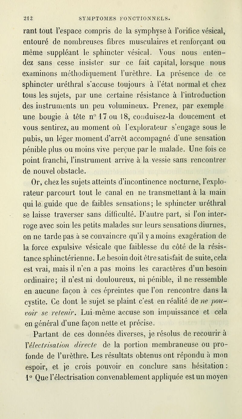 rant tout l'espace compris de la symphyse à l'orifice vésical, entouré de nombreuses fibres musculaires et renforçant ou même suppléant le sphincter vésical. Vous nous enten- dez sans cesse insister sur ce fait capital, lorsque nous examinons méthodiquement l'urèthre. La présence de ce sphincter uréthral s'accuse toujours à l'état normal et chez tous les sujets, par une certaine résistance à l'introduction des instruments un peu volumineux. Prenez, par exemple une bougie à tête n°17ou 18, conduisez-la doucement et vous sentirez, au moment où l'explorateur s'engage sous le pubis, un léger moment d'arrêt accompagné d'une sensation pénible plus ou moins vive perçue par le malade. Une fois ce point franchi, l'instrument arrive à la vessie sans rencontrer de nouvel obstacle. Or, chez les sujets atteints d'incontinence nocturne, l'explo- rateur parcourt tout le canal en ne transmettant à la main qui le guide que de faibles sensations; le sphincter uréthral se laisse traverser sans difficulté. D'autre part, si l'on inter- roge avec soin les petits malades sur leurs sensations diurnes, on ne tarde pas à se convaincre qu'il y a moins exagération de la force expulsive vésicale que faiblesse du côté de la résis- tance sphinctérienne. Le besoin doit être satisfait de suite, cela est vrai, mais il n'en a pas moins les caractères d'un besoin ordinaire; il n'est ni douloureux, ni pénible, il ne ressemble en aucune façon à ces épreintes que l'on rencontre dans la cystite. Ce dont le sujet se plaint c'est en réalité de ne pou- voir se retenir. Lui-même accuse son impuissance et cela en général d'une façon nette et précise. Partant de ces données diverses, je résolus de recourir à Xélectmsation directe de la portion membraneuse ou pro- fonde de l'urèthre. Les résultats obtenus ont répondu à mon espoir, et je crois pouvoir en conclure sans hésitation : 1» Que l'électrisation convenablement apphquée est un moyen