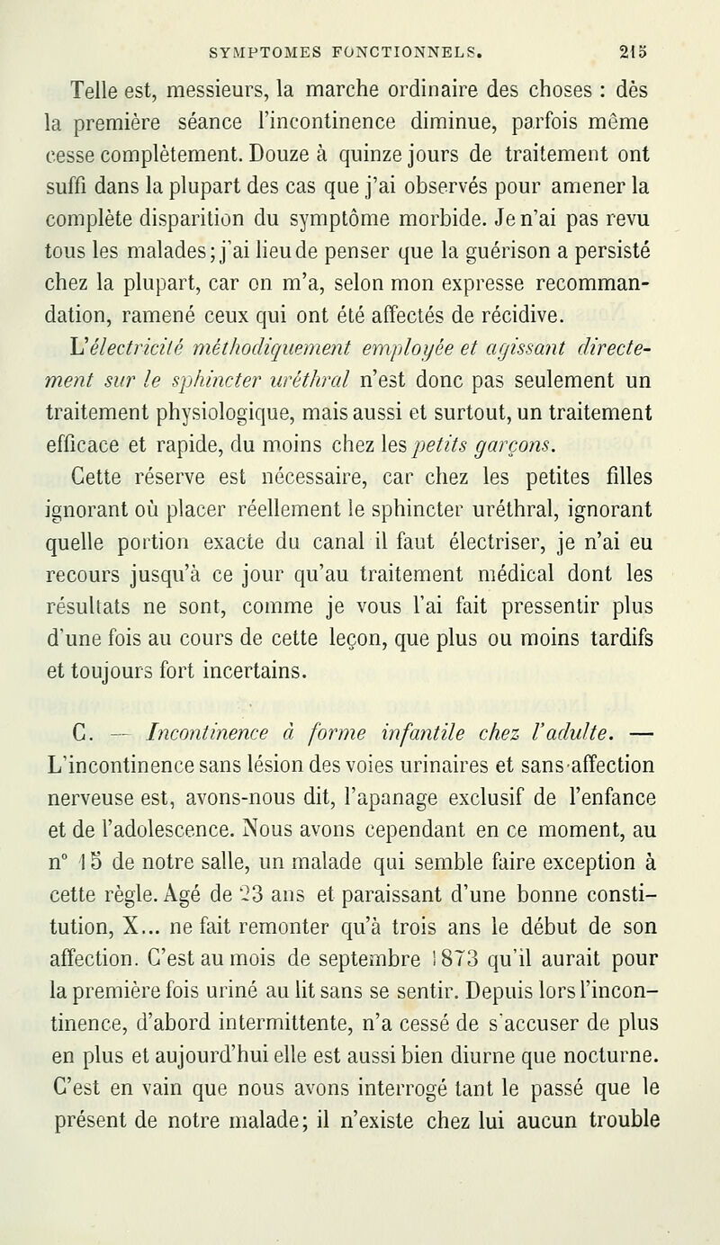 Telle est, messieurs, la marche ordinaire des choses : dès la première séance l'incontinence diminue, parfois même cesse complètement. Douze à quinze jours de traitement ont suffi dans la plupart des cas que j'ai observés pour amener la complète disparition du symptôme morbide. Je n'ai pas revu tous les malades; j'ai heu de penser que la guérison a persisté chez la plupart, car on m'a, selon mon expresse recomman- dation, ramené ceux qui ont été affectés de récidive. Uélectricité méthodiquement employée et agissant directe- ment sur le sphincter iiréthral n'est donc pas seulement un traitement physiologique, mais aussi et surtout, un traitement efficace et rapide, du moins chez \es petits garçons. Cette réserve est nécessaire, car chez les petites filles ignorant où placer réellement le sphincter uréthral, ignorant quelle portion exacte du canal il faut électriser, je n'ai eu recours jusqu'à ce jour qu'au traitement médical dont les résultats ne sont, comme je vous l'ai fait pressentir plus d'une fois au cours de cette leçon, que plus ou moins tardifs et toujours fort incertains. C. — Incontinence à forme infantile chez l'adulte. — L'incontinence sans lésion des voies urinaires et sans affection nerveuse est, avons-nous dit, l'apanage exclusif de l'enfance et de l'adolescence. Nous avons cependant en ce moment, au n° 15 de notre salle, un malade qui semble faire exception à cette règle. Agé de '23 ans et paraissant d'une bonne consti- tution, X... ne fait remonter qu'à trois ans le début de son affection. C'est au mois de septembre 1873 qu'il aurait pour la première fois uriné au lit sans se sentir. Depuis lors l'incon- tinence, d'abord intermittente, n'a cessé de s'accuser de plus en plus et aujourd'hui elle est aussi bien diurne que nocturne. C'est en vain que nous avons interrogé tant le passé que le présent de notre malade; il n'existe chez lui aucun trouble