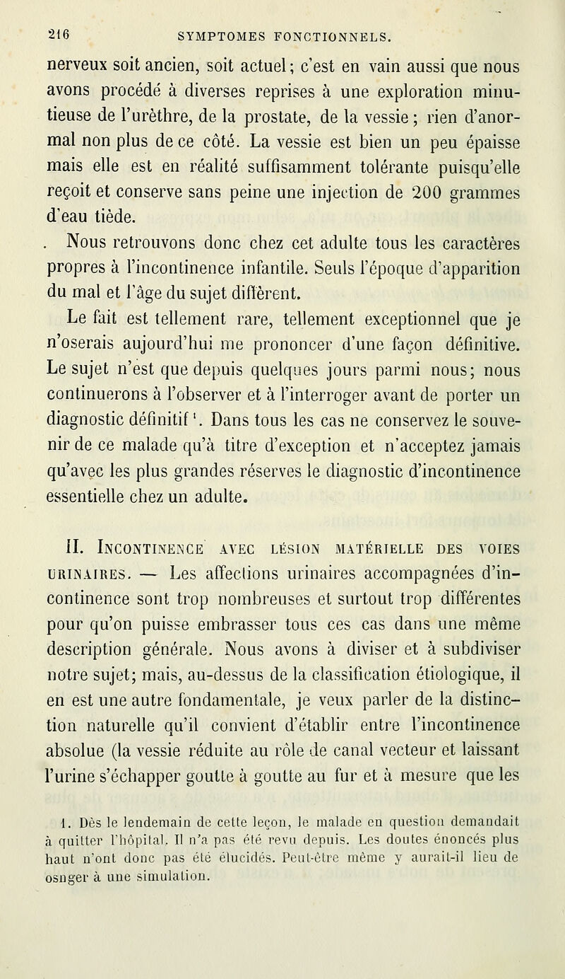 nerveux soit ancien, soit actuel ; c'est en vain aussi que nous avons procédé à diverses reprises à une exploration minu- tieuse de l'urèthre, de la prostate, de la vessie; rien d'anor- mal non plus de ce côté. La vessie est bien un peu épaisse mais elle est en réalité suffisamment tolérante puisqu'elle reçoit et conserve sans peine une injection de 200 grammes d'eau tiède. . Nous retrouvons donc chez cet adulte tous les caractères propres à l'incontinence infantile. Seuls l'époque d'apparition du mal et l'âge du sujet diffèrent. Le fait est tellement rare, tellement exceptionnel que je n'oserais aujourd'hui me prononcer d'une façon définitive. Le sujet n'est que depuis quelques jours parmi nous; nous continuerons à l'observer et à l'interroger avant de porter un diagnostic définitif. Dans tous les cas ne conservez le souve- nir de ce malade qu'à titre d'exception et n'acceptez jamais qu'avec les plus grandes réserves le diagnostic d'incontinence essentielle chez un adulte. IL Incontinence avec lésion matérielle des voies URiNAIRES. — Les afîections urinaires accompagnées d'in- continence sont trop nombreuses et surtout trop difîérentes pour qu'on puisse embrasser tous ces cas dans une même description générale. Nous avons à diviser et à subdiviser notre sujet; mais, au-dessus de la classification étiologique, il en est une autre fondamentale, je veux parler de la distinc- tion naturelle qu'il convient d'établir entre l'incontinence absolue (la vessie réduite au rôle de canal vecteur et laissant l'urine s'échapper goutte à goutte au fur et à mesure que les 1. Dès le lendemain de cette leçon, le malade en question demandait à quitter rhôpifal. II n'a pas été revu depuis. Les doutes énoncés plus haut n'ont donc pas été élucidés. Peut-être même y aurait-il lieu de osneer à une simulation.