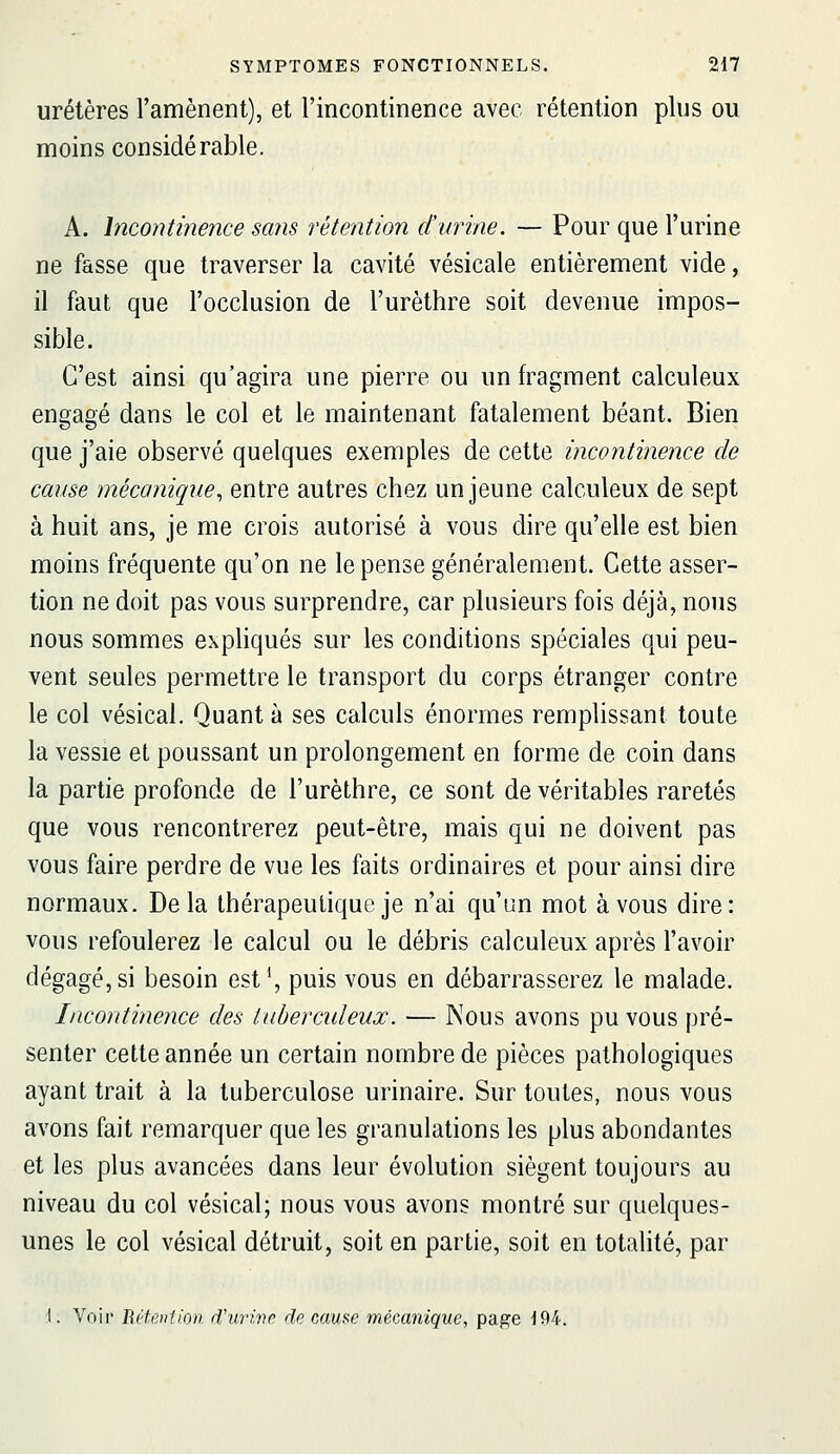 uretères l'amènent), et l'incontinence avec rétention plus ou moins considérable. A. Incontinence sans rétention d'urine. — Pour que l'urine ne fasse que traverser la cavité vésicale entièrement vide, il faut que l'occlusion de l'urèthre soit devenue impos- sible. C'est ainsi qu'agira une pierre ou un fragment calculeux engagé dans le col et le maintenant fatalement béant. Bien que j'aie observé quelques exemples de cette incontinence de cause mécanique^ entre autres chez un jeune calculeux de sept à huit ans, je me crois autorisé à vous dire qu'elle est bien moins fréquente qu'on ne le pense généralement. Cette asser- tion ne doit pas vous surprendre, car plusieurs fois déjà, nous nous sommes exphqués sur les conditions spéciales qui peu- vent seules permettre le transport du corps étranger contre le col vésical. Quant à ses calculs énormes remplissant toute la vessie et poussant un prolongement en forme de coin dans la partie profonde de l'urèthre, ce sont de véritables raretés que vous rencontrerez peut-être, mais qui ne doivent pas vous faire perdre de vue les faits ordinaires et pour ainsi dire normaux. Delà thérapeutique je n'ai qu'un mot à vous dire: vous refoulerez le calcul ou le débris calculeux après l'avoir dégagé, si besoin est\ puis vous en débarrasserez le malade. Incontinence des tuberculeux. — Nous avons pu vous pré- senter cette année un certain nombre de pièces pathologiques ayant trait à la tuberculose urinaire. Sur toutes, nous vous avons fait remarquer que les granulations les plus abondantes et les plus avancées dans leur évolution siègent toujours au niveau du col vésical; nous vous avons montré sur quelques- unes le col vésical détruit, soit en partie, soit en totalité, par I. Voir détention d'urivr de cause mécanique, page J94.