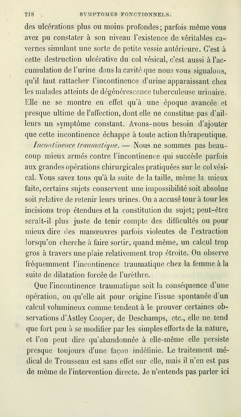 des ulcérations plus ou moins profondes ; parfois même vous avez pu constater à son niveau l'existence de véritables ca- vernes simulant une sorte de petite vessie antérieure. C'est à cette destruction ulcérative du col vésical, c'est aussi à l'ac- cumulation de l'urine dans la cavité que nous vous signalons, qu'il faut rattacher l'incontinence d'urine apparaissant chez les malades atteints de dégénérescence tuberculeuse uriuaire. Elle ne se montre en effet qu'à une époque avancée et presque ultime de l'affection, dont elle ne constitue pas d'ail- leurs un symptôme constant. Avons-nous besoin d'ajouter que cette incontinence échappe à toute action thérapeutique. Incontinence iraumatique. — Nous ne sommes pas beau- coup mieux armés contre l'incontinence qui succède parfois aux grandes opérations chirurgicales pratiquées sur le col vési- cal. Vous savez tous qu'à la suite de la taille, même la mieux faite, certains sujets conservent une impossibilité soit absolue soit relative de retenir leurs urines. On a accusé tour à tour les incisions trop étendues et la constitution du sujet; peut-être serait-il plus juste de tenir compte des difficultés ou pour mieux dire des manœuvres parfois violentes de l'extraction lorsqu'on cherche à faire sortir, quand même, un calcul trop gros à travers une plaie relativement trop étroite. On observe fréquemment l'incontinence traumatique chez la femme à la suite de dilatation forcée de l'urèthre. Que l'incontinence traumatique soit la conséquence d'une opération, ou qu'elle ait pour origine l'issue spontanée d'un calcul volumineux comme tendent à le prouver certaines ob- servations d'Astley Gooper, de Deschamps, etc., elle ne tend que fort peu à se modifier par les simples efforts de la nature, et l'on peut dire qu'abandonnée à elle-même elle persiste presque toujours d'une façon indéfinie. Le traitement mé- dical de Trousseau est sans effet sur elle, mais il n'en est pas de même de l'intervention directe. Je n'entends pas parler ici