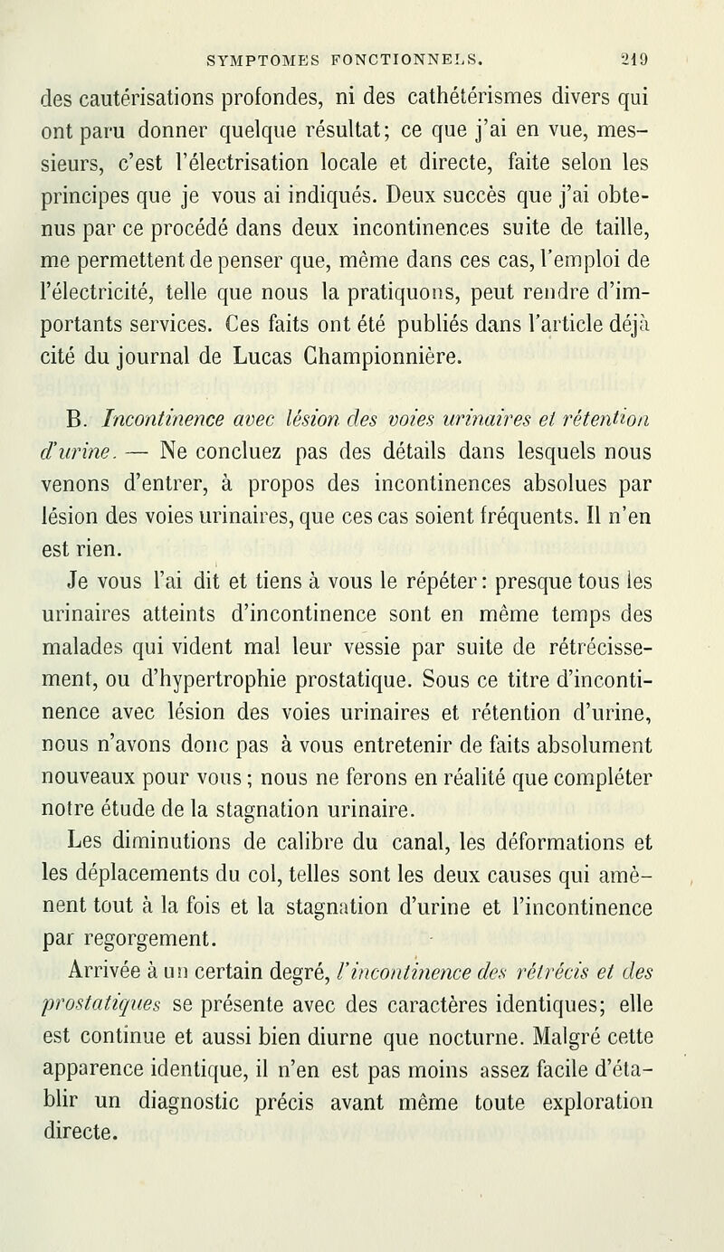 des cautérisations profondes, ni des cathétérismes divers qui ont paru donner quelque résultat; ce que j'ai en vue, mes- sieurs, c'est l'électrisation locale et directe, faite selon les principes que je vous ai indiqués. Deux succès que j'ai obte- nus par ce procédé dans deux incontinences suite de taille, me permettent de penser que, même dans ces cas, l'emploi de l'électricité, telle que nous la pratiquons, peut rendre d'im- portants services. Ces faits ont été publiés dans l'article déjà cité du journal de Lucas Ghampionnière. B. Incontinence avec lésion des voies urinaires et rétention durine. — Ne concluez pas des détails dans lesquels nous venons d'entrer, à propos des incontinences absolues par lésion des voies urinaires, que ces cas soient fréquents. Il n'en est rien. Je vous l'ai dit et tiens à vous le répéter : presque tous les urinaires atteints d'incontinence sont en même temps des malades qui vident mal leur vessie par suite de rétrécisse- ment, ou d'hypertrophie prostatique. Sous ce titre d'inconti- nence avec lésion des voies urinaires et rétention d'urine, nous n'avons donc pas à vous entretenir de faits absolument nouveaux pour vous ; nous ne ferons en réalité que compléter notre étude de la stagnation urinaire. Les diminutions de calibre du canal, les déformations et les déplacements du col, telles sont les deux causes qui amè- nent tout à la fois et la stagnation d'urine et l'incontinence par regorgement. Arrivée à un certain degré, l'incontinence des rétrécis et des prostatiques se présente avec des caractères identiques; elle est continue et aussi bien diurne que nocturne. Malgré cette apparence identique, il n'en est pas moins assez facile d'éta- blir un diagnostic précis avant même toute exploration directe.