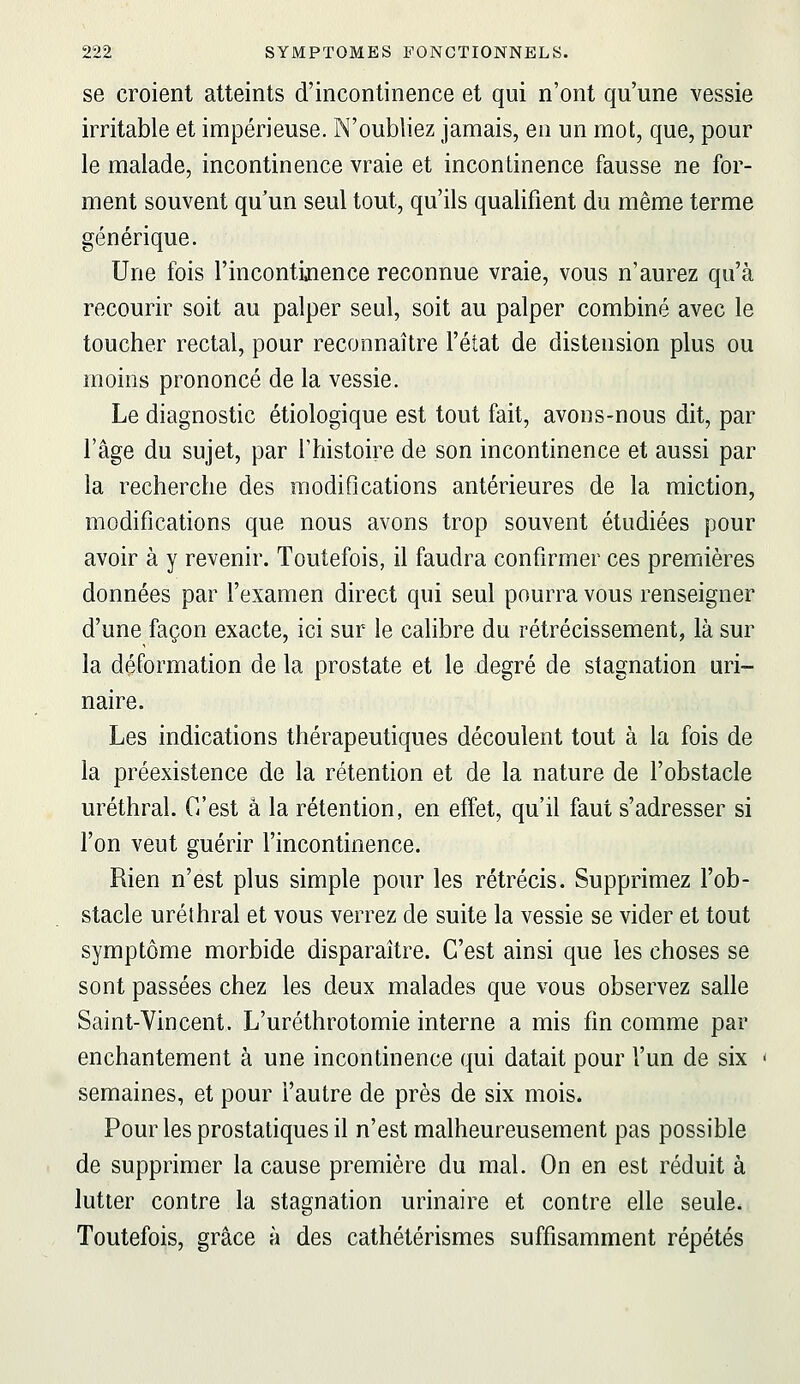 se croient atteints d'incontinence et qui n'ont qu'une vessie irritable et impérieuse. N'oubliez jamais, en un mot, que, pour le malade, incontinence vraie et incontinence fausse ne for- ment souvent qu'un seul tout, qu'ils qualifient du même terme générique. Une fois l'incontijience reconnue vraie, vous n'aurez qu'à recourir soit au palper seul, soit au palper combiné avec le toucher rectal, pour reconnaître l'état de distension plus ou moins prononcé de la vessie. Le diagnostic étiologique est tout fait, avons-nous dit, par l'âge du sujet, par l'histoire de son incontinence et aussi par la recherche des modifications antérieures de la miction, modifications que nous avons trop souvent étudiées pour avoir à y revenir. Toutefois, il faudra confirmer ces premières données par l'examen direct qui seul pourra vous renseigner d'une façon exacte, ici sur le cahbre du rétrécissement, là sur la déformation de la prostate et le degré de stagnation uri- naire. Les indications thérapeutiques découlent tout à la fois de la préexistence de la rétention et de la nature de l'obstacle uréthral. C'est â la rétention, en effet, qu'il faut s'adresser si l'on veut guérir l'incontinence. Rien n'est plus simple pour les rétrécis. Supprimez l'ob- stacle uréthral et vous verrez de suite la vessie se vider et tout symptôme morbide disparaître. C'est ainsi que les choses se sont passées chez les deux malades que vous observez salle Saint-Vincent. L'uréthrotomie interne a mis fin comme par enchantement à une incontinence qui datait pour l'un de six semaines, et pour l'autre de près de six mois. Pour les prostatiques il n'est malheureusement pas possible de supprimer la cause première du mal. On en est réduit à lutter contre la stagnation urinaire et contre elle seule. Toutefois, grâce à des cathétérismes suffisamment répétés