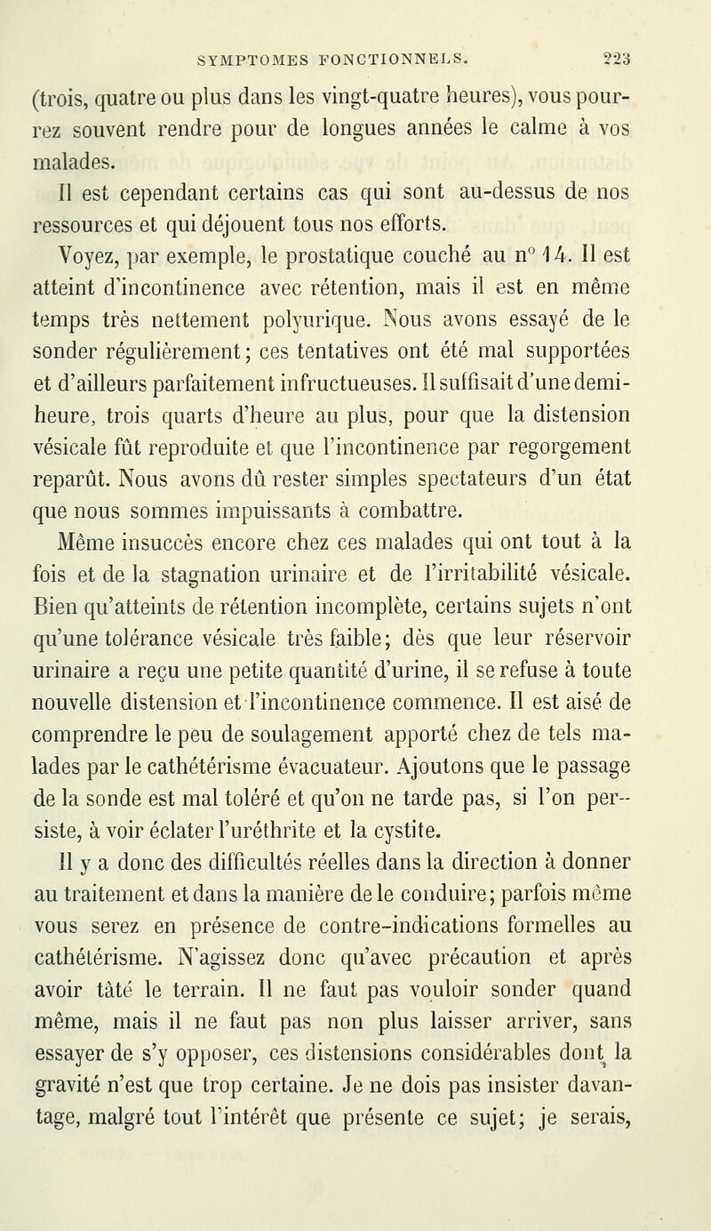 (trois, quatre ou plus dans les vingt-quatre heures), vous pour- rez souvent rendre pour de longues années le calme à vos malades. Il est cependant certains cas qui sont au-dessus de nos ressources et qui déjouent tous nos efforts. Voyez, par exemple, le prostatique couché au n° 14. 11 est atteint d'incontinence avec rétention, mais il est en même temps très nettement polyurique. Nous avons essayé de le sonder régulièrement ; ces tentatives ont été mal supportées et d'ailleurs parfaitement infructueuses. Il suffisait d'une demi- heure, trois quarts d'heure au plus, pour que la distension vésicale fijt reproduite et que l'incontinence par regorgement reparût. Nous avons dû. rester simples spectateurs d'un état que nous sommes impuissants à combattre. Même insuccès encore chez ces malades qui ont tout à la fois et de la stagnation urinaire et de l'irritabilité vésicale. Bien qu'atteints de rétention incomplète, certains sujets n'ont qu'une tolérance vésicale très faible; dès que leur réservoir urinaire a reçu une petite quantité d'urine, il se refuse à toute nouvelle distension et l'incontinence commence. Il est aisé de comprendre le peu de soulagement apporté chez de tels ma- lades par le cathétérisme évacuateur. Ajoutons que le passage de la sonde est mal toléré et qu'on ne tarde pas, si l'on per- siste, à voir éclater l'uréthrite et la cystite. 11 y a donc des difficultés réelles dans la direction à donner au traitement et dans la manière de le conduire; parfois môme vous serez en présence de contre-indications formelles au cathétérisme. N'agissez donc qu'avec précaution et après avoir tâtë le terrain. 11 ne faut pas vouloir sonder quand même, mais il ne faut pas non plus laisser arriver, sans essayer de s'y opposer, ces distensions considérables dont la gravité n'est que trop certaine. Je ne dois pas insister davan- tage, malgré tout l'intérêt que présente ce sujet; je serais,