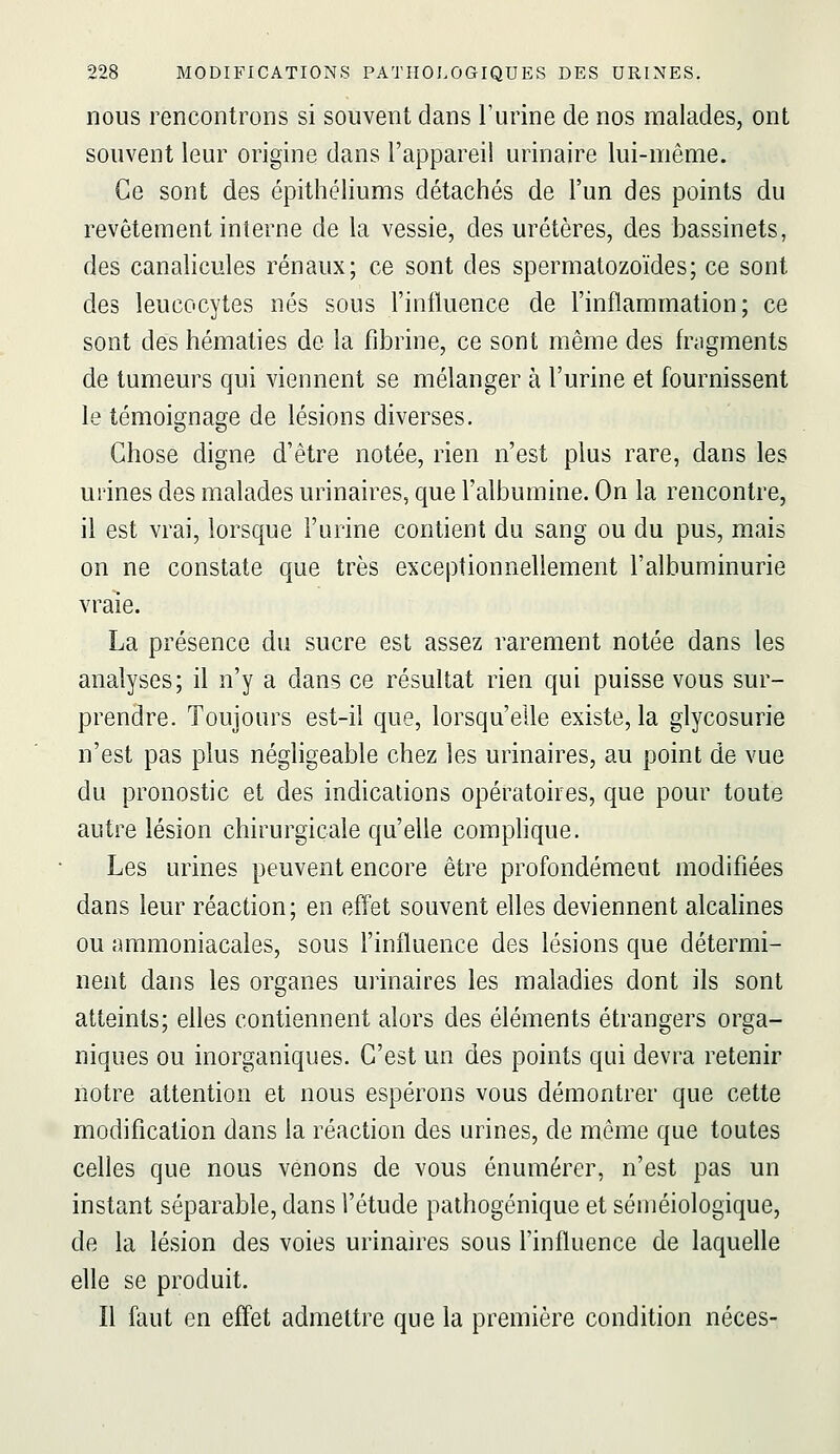 nous rencontrons si souvent dans Turine de nos malades, ont souvent leur origine dans l'appareil urinaire lui-même. Ce sont des épithéliums détachés de l'un des points du revêtement interne de la vessie, des uretères, des bassinets, des canalicules rénaux; ce sont des spermatozoïdes; ce sont des leucocytes nés sous l'influence de l'inflammation; ce sont des hématies de la fibrine, ce sont même des fnigments de tumeurs qui viennent se mélanger à l'urine et fournissent le témoignage de lésions diverses. Chose digne d'être notée, rien n'est plus rare, dans les urines des malades urinaires, que l'albumine. On la rencontre, il est vrai, lorsque l'urine contient du sang ou du pus, mais on ne constate que très exceptionnellement l'albuminurie vraie. La présence du sucre est assez rarement notée dans les analyses; il n'y a dans ce résultat rien qui puisse vous sur- prendre. Toujours est-il que, lorsqu'elle existe, la glycosurie n'est pas plus négligeable chez les urinaires, au point de vue du pronostic et des indications opératoires, que pour toute autre lésion chirurgicale qu'elle complique. Les urines peuvent encore être profondément modifiées dans leur réaction; en effet souvent elles deviennent alcalines ou ammoniacales, sous l'influence des lésions que détermi- nent dans les organes urinaires les maladies dont ils sont atteints; elles contiennent alors des éléments étrangers orga- niques ou inorganiques. C'est un des points qui devra retenir notre attention et nous espérons vous démontrer que cette modification dans la réaction des urines, de même que toutes celles que nous venons de vous énumérer, n'est pas un instant séparable, dans l'étude pathogénique et séméiologique, de la lésion des voies urinaires sous l'influence de laquelle elle se produit. Il faut en effet admettre que la première condition néces-