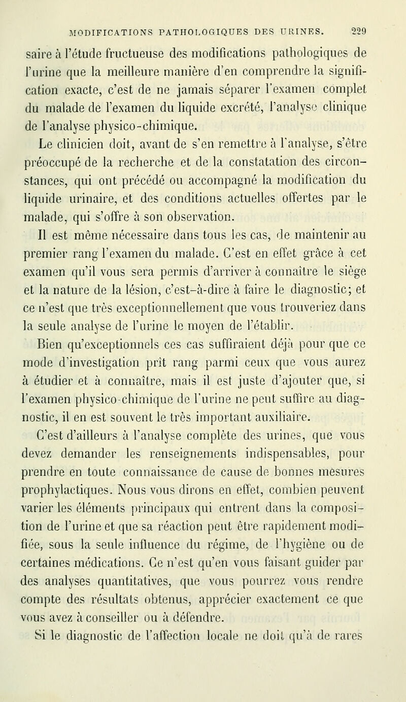 saire à l'étude fructueuse des modifications pathologiques de l'urine que la meilleure manière d'en comprendre la signifi- cation exacte, c'est de ne jamais séparer l'examen complet du malade de l'examen du liquide excrété, l'analyse clinique de l'analyse physico-chimique. Le clinicien doit, avant de s'en remettre à l'analyse, s'être préoccupé de la recherche et de la constatation des circon- stances, qui ont précédé ou accompagné la modification du liquide urinaire, et des conditions actuelles offertes par le malade, qui s'offre à son observation. Il est même nécessaire dans tous les cas, de maintenir au premier rang l'examen du malade. C'est en effet grâce à cet examen qu'il vous sera permis d'arriver à connaître le siège et la nature de la lésion, c'est-à-dire à faire le diagnostic; et ce n'est que très exceptionnellement que vous trouveriez dans la seule analyse de l'urine le moyen de l'étabhr. Bien qu'exceptionnels ces cas suffiraient déjà pour que ce mode d'investigation prit rang parmi ceux que vous aurez à étudier et à connaître, mais il est juste d'ajouter que, si l'examen physico-chimique de l'urine ne peut suffire au diag- nostic, il en est souvent le très important auxiliaire. C'est d'ailleurs à l'analyse complète des urines, que vous devez demander les renseignements indispensables, pour prendre en toute connaissance de cause de bonnes mesures prophylactiques. Nous vous dirons en effet, combien peuvent varier les éléments principaux qui entrent dans la composi- tion de l'urine et que sa réaction peut être rapidement modi- fiée, sous la seule influence du régime, de l'hygiène ou de certaines médications. Ce n'est qu'en vous faisant guider par des analyses quantitatives, que vous pourrez vous rendre compte des résultats obtenus, apprécier exactement ce que vous avez à conseiller ou à défendre. Si le diagnostic de l'affection locale ne doit qu'à de rares