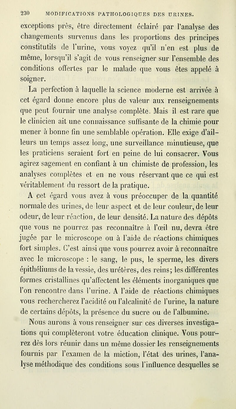 exceptions près, être directement éclairé par l'analyse des changements survenus dans les proportions des principes constitutifs de l'urine, vous voyez qu'il n'en est plus de même, lorsqu'il s'agit de vous renseigner sur l'ensemble des conditions offertes par le malade que vous êtes appelé à soigner. La perfection à laquelle la science moderne est arrivée à cet égard donne encore plus de valeur aux renseignements que peut fournir une analyse complète. Mais il est rare que le clinicien ait une connaissance suffisante de la chimie pour mener à bonne fm une semblable opération. Elle exige d'ail- leurs un temps assez long, une surveillance minutieuse, que les praticiens seraient fort en peine de lui consacrer. Vous agirez sagement en confiant à un chimiste de profession, les analyses complètes et en ne vous réservant que ce qui est véritablement du ressort de la pratique. A cet égard vous avez à vous préoccuper de la quantité normale des urines, de leur aspect et de leur couleur, de leur odeur, de leur réaction, de leur densité. La nature des dépôts que vous ne pourrez pas reconnaître à l'œil nu, devra être jugée par le microscope ou à l'aide de réactions chimiques fort simples. C'est ainsi que vous pourrez avoir à reconnaître avec le microscope : le sang, le pus, le sperme, les divers épithéliums de la vessie, des uretères, des reins; les différentes formes cristalhnes qu'affectent les éléments inorganiques que l'on rencontre dans l'urine. A l'aide de réactions chimiques vous rechercherez l'acidité ou l'alcalinité de l'urine, la nature de certains dépôts, la présence du sucre ou de l'albumine. Nous aurons à vous renseigner sur ces diverses investiga- tions qui compléteront votre éducation clinique. Vous pour- rez dès lors réunir dans un même dossier les renseignements fournis par l'examen de la miction, l'état des urines, l'ana- lyse méthodique des conditions sous l'influence desquelles se