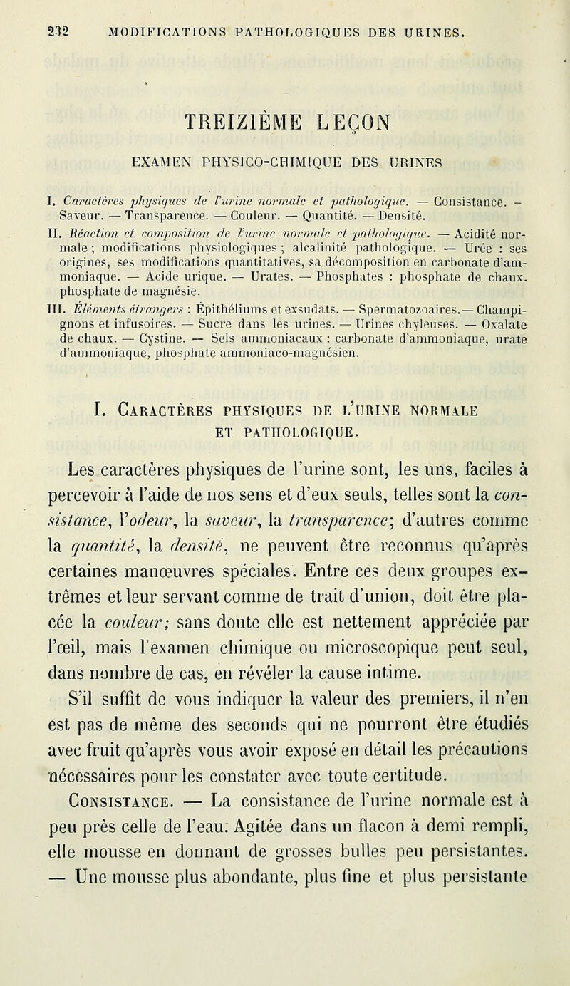 TREIZIÈME LEÇON EXAMEN PHYSICO-CHIMIQUE DES URINES I. Caractères physiques de l'urine normale et pathologique. — Consistance. - Saveur. — Transparence. — Couleur. — Quantité. — Densité. II. Réaction et compositio7i de l'urine normale et pathologique. — Acidité nor- male ; modifications physiologiques ; alcalinité pathologique. — Urée : ses origines, ses modifications quantitatives, sa décomposition en carbonate d'am- moniaque. — Acide urique. — Urates. — Phosphates : phosphate de chaux, phosphate de magnésie. ni. Eléments étrangers : Épithéliums et exsudats. — Spermatozoaires.— Champi- gnons et infusoires. — Sucre dans les virines. — Urines chyleuses. — Oxalate de chaux. — Cystine. — Sels ammoniacaux : carbonate d'ammoniaque, urate d'ammoniaque, phosphate ammoniaco-magnésien. I. Caractères physiques de l'urine normale ET pathologique. Les caractères physiques de l'urine sont, les uns, faciles à percevoir à l'aide de nos sens et d'eux seuls, telles sont la con- sistance^ Vorleui\ la saveur^ la transparence; d'autres comme la quantité, la densité, ne peuvent être reconnus qu'après certaines manœuvres spéciales. Entre ces deux groupes ex- trêmes et leur servant comme de trait d'union, doit être pla- cée la couleur; sans doute elle est nettement appréciée par l'œil, mais l'examen chimique ou microscopique peut seul, dans nombre de cas, en révéler la cause intime. S'il suffit de vous indiquer la valeur des premiers, il n'en est pas de même des seconds qui ne pourront être étudiés avec fruit qu'après vous avoir exposé en détail les précautions nécessaires pour les constater avec toute certitude. Consistance. — La consistance de l'urine normale est à peu près celle de l'eau. Agitée dans un flacon à demi rempli, elle mousse en donnant de grosses bulles peu persistantes. — Une mousse plus abondante, plus fine et plus persistante