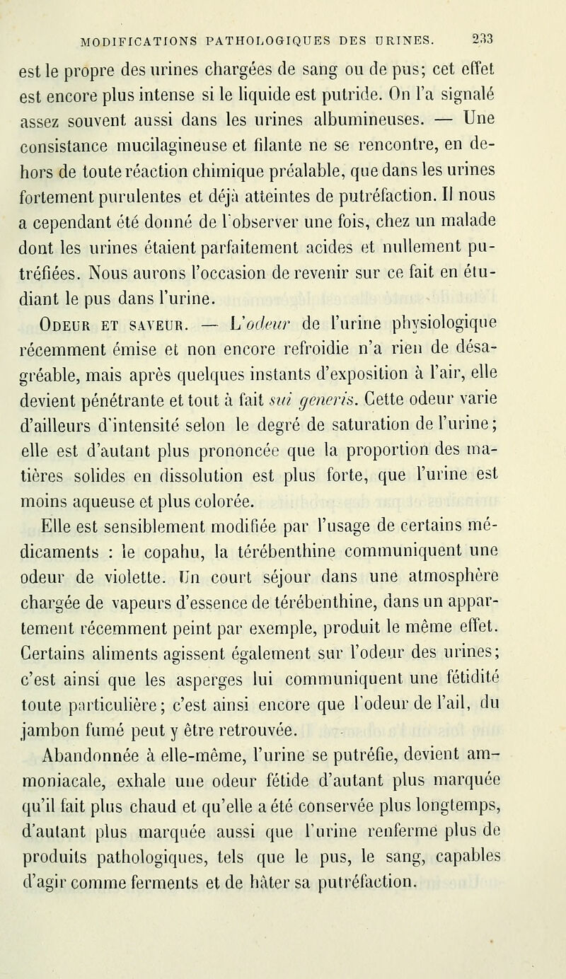 est le propre des urines chargées de sang ou de pus; cet effet est encore plus intense si le liquide est putride. On l'a signalé assez souvent aussi dans les urines albumineuses. — Une consistance mucilagineuse et filante ne se rencontre, en de- hors de toute réaction chimique préalable, que dans les urines fortement purulentes et déjà atteintes de putréfaction. Il nous a cependant été donné de l'observer une fois, chez un malade dont les urines étaient parfaitement acides et nullement pu- tréfiées. Nous aurons l'occasion de revenir sur ce fait en étu- diant le pus dans l'urine. Odeur et saveur. — Lodeur de l'urine physiologique récemment émise et non encore refroidie n'a rien de désa- gréable, mais après quelques instants d'exposition à l'air, elle devient pénétrante et tout à fait sin generis. Cette odeur varie d'ailleurs d'intensité selon le degré de saturation de l'urine ; elle est d'autant plus prononcée que la proportion des ma- tières solides en dissolution est plus forte, que l'urine est moins aqueuse et plus colorée. Elle est sensiblement modifiée par l'usage de certains mé- dicaments : le copahu, la térébenthine communiquent une odeur de violette. Un court séjour dans une atmosphère chargée de vapeurs d'essence de térébenthine, dans un appar- tement récemment peint par exemple, produit le même effet. Certains aliments agissent également sur l'odeur des urines; c'est ainsi que les asperges lui communiquent une fétidité toute pnrticulière; c'est ainsi encore que l'odeur de l'ail, du jambon fumé peut y être retrouvée. Abandonnée à elle-même, l'urine se putréfie, devient am- moniacale, exhale une odeur fétide d'autant plus marquée qu'il fait plus chaud et qu'elle a été conservée plus longtemps, d'autant plus marquée aussi que l'urine renferme plus de produits pathologiques, tels que le pus, le sang, capables d'agir comme ferments et de hâter sa putréfaction.