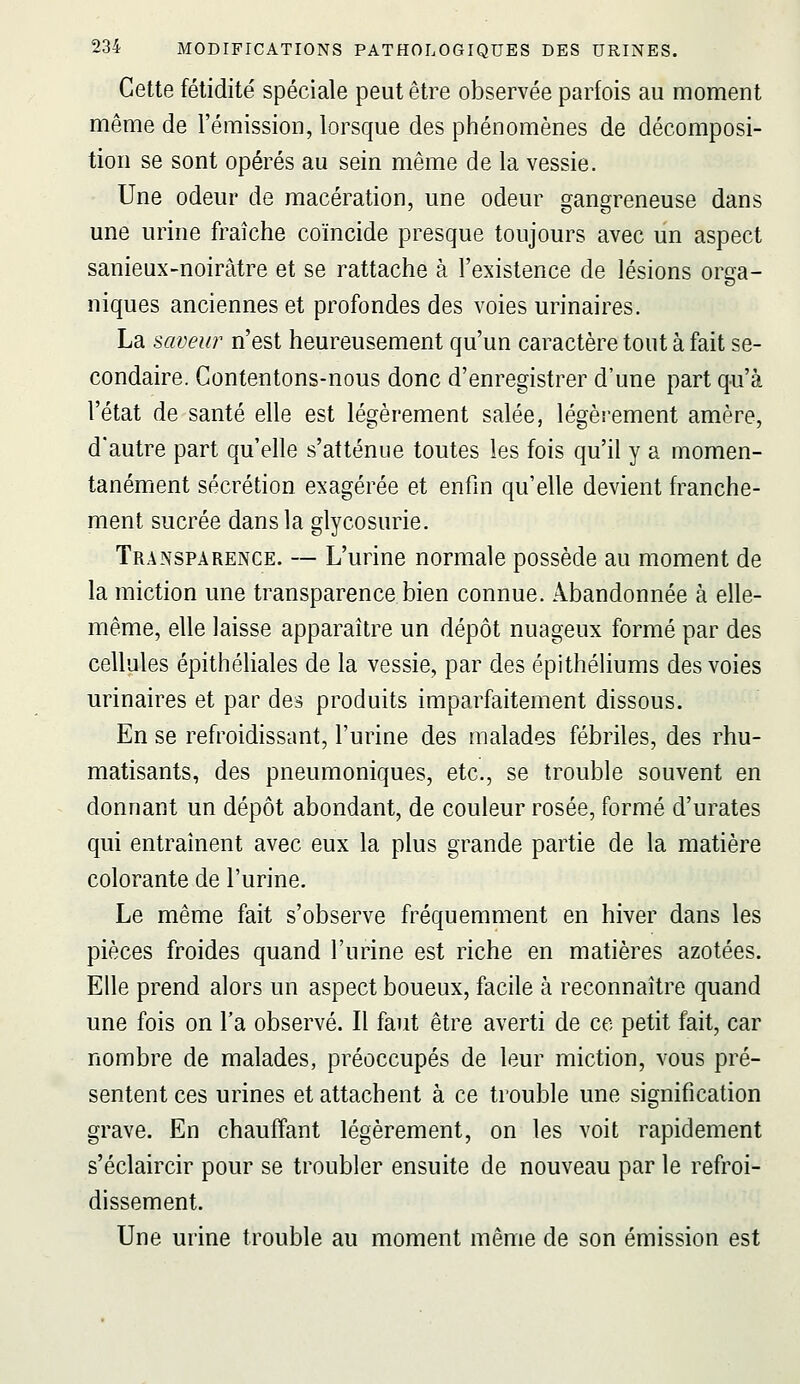 Cette fétidité spéciale peut être observée parfois au moment même de l'émission, lorsque des phénomènes de décomposi- tion se sont opérés au sein même de la vessie. Une odeur de macération, une odeur gangreneuse dans une urine fraîche coïncide presque toujours avec un aspect sanieux-noirâtre et se rattache à l'existence de lésions orga- niques anciennes et profondes des voies urinaires. La saveur n'est heureusement qu'un caractère tout à fait se- condaire. Contentons-nous donc d'enregistrer d'une part qu'à l'état de santé elle est légèrement salée, légèrement amère, d'autre part qu'elle s'atténue toutes les fois qu'il y a momen- tanément sécrétion exagérée et enfin qu'elle devient franche- ment sucrée dans la glycosurie. Transparence. — L'urine normale possède au moment de la miction une transparence bien connue. Abandonnée à elle- même, elle laisse apparaître un dépôt nuageux formé par des cellules épithéliales de la vessie, par des épithéliums des voies urinaires et par des produits imparfaitement dissous. En se refroidissant, l'urine des malades fébriles, des rhu- matisants, des pneumoniques, etc., se trouble souvent en donnant un dépôt abondant, de couleur rosée, formé d'urates qui entraînent avec eux la plus grande partie de la matière colorante de l'urine. Le même fait s'observe fréquemment en hiver dans les pièces froides quand l'urine est riche en matières azotées. Elle prend alors un aspect boueux, facile à reconnaître quand une fois on l'a observé. Il faut être averti de ce petit fait, car nombre de malades, préoccupés de leur miction, vous pré- sentent ces urines et attachent à ce trouble une signification grave. En chauffant légèrement, on les voit rapidement s'éclaircir pour se troubler ensuite de nouveau par le refroi- dissement. Une urine trouble au moment même de son émission est