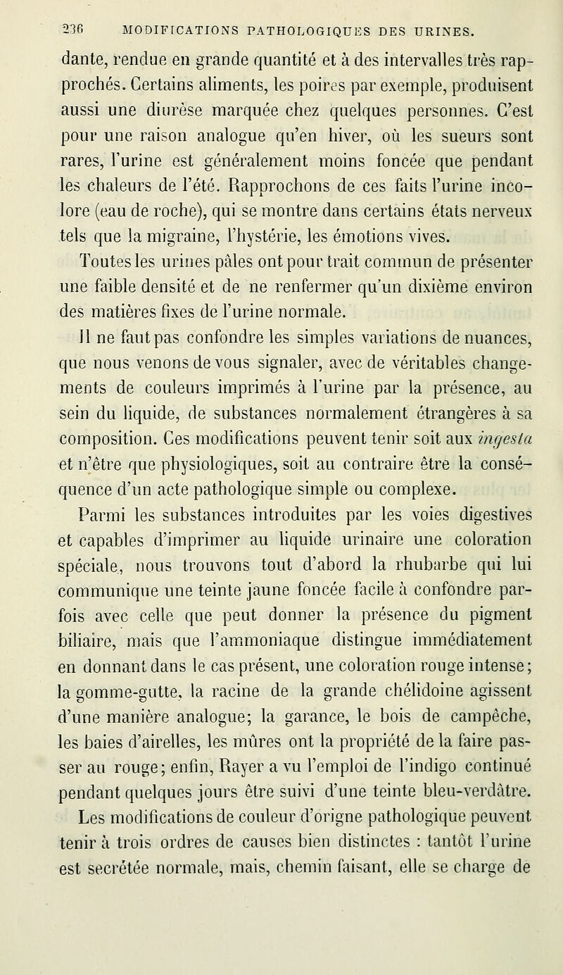 dante, rendue en grande quantité et à des intervalles très rap- prochés. Certains aliments, les poires par exemple, produisent aussi une diurèse marquée chez quelques personnes. C'est pour une raison analogue qu'en hiver, où les sueurs sont rares, l'urine est généralement moins foncée que pendant les chaleurs de l'été. Rapprochons de ces faits l'urine inco- lore (eau de roche), qui se montre dans certains états nerveux tels que la migraine, l'hystérie, les émotions vives. Toutes les urines pâles ont pour trait commun de présenter une faible densité et de ne renfermer qu'un dixième environ des matières fixes de l'urine normale. Il ne faut pas confondre les simples variations de nuances, que nous venons de vous signaler, avec de véritables change- ments de couleurs imprimés à l'urine par la présence, au sein du liquide, de substances normalement étrangères à sa composition. Ces modifications peuvent tenir soit aux ingesia et n'être que physiologiques, soit au contraire être la consé- quence d'un acte pathologique simple ou complexe. Parmi les substances introduites par les voies digestives et capables d'imprimer au liquide urinaire une coloration spéciale, nous trouvons tout d'abord la rhubarbe qui lui communique une teinte jaune foncée facile à confondre par- fois avec celle que peut donner la présence du pigment biliaire, mais que l'ammoniaque distingue immédiatement en donnant dans le cas présent, une coloration rouge intense; la gomme-gutte, la racine de la grande chélidoine agissent d'une manière analogue; la garance, le bois de campêche, les baies d'airelles, les mûres ont la propriété de la faire pas- ser au rouge; enfin. Rayer a vu l'emploi de l'indigo continué pendant quelques jours être suivi d'une teinte bleu-verdàtre. Les modifications de couleur d'origne pathologique peuvent tenir à trois ordres de causes bieu distinctes : tantôt l'urine est sécrétée normale, mais, chemin faisant, elle se charge de