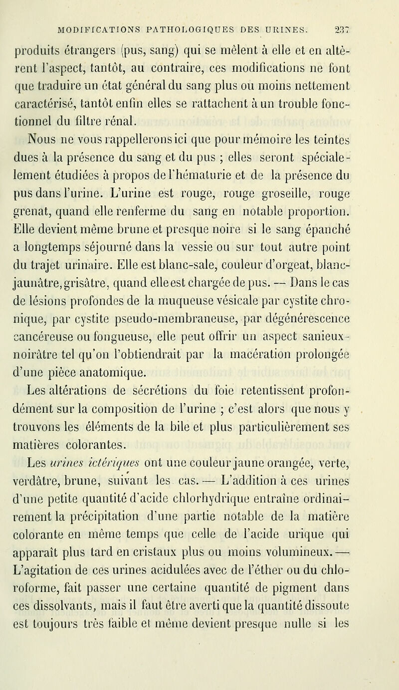 produits étrangers (pus, sang) qui se mêlent à elle et en altè- rent l'aspect, tantôt, au contraire, ces modifications ne font que traduire un état général du sang plus ou moins nettement caractérisé, tantôt enfin elles se rattachent à un trouble fonc- tionnel du filtre rénal. Nous ne vous rappellerons ici que pour mémoire les teintes dues à la présence du sang et du pus ; elles seront spéciale- lement étudiées à propos de l'hématurie et de la présence du pus dans l'urine. L'urine est rouge, rouge groseille, rouge grenat, quand elle renferme du sang en notable proportion. Elle devient même brune et presque noire si le sang épanché a longtemps séjourné dans la vessie ou sur tout autre point du trajet urinaire. Elle est blanc-sale, couleur d'orgeat, blanc- jaunâtre, grisâtre, quand elleest chargée de pus. — Dans le cas de lésions profondes de la muqueuse vésicale par cystite chro- nique, par cystite pseudo-membraneuse, par dégénérescence cancéreuse ou fongueuse, elle peut offrir un aspect sanieux- noirâtre tel qu'on l'obtiendrait par la macération prolongée d'une pièce anatomique. Les altérations de sécrétions du foie retentissent profon- dément sur la composition de l'urine ; c'est alors que nous y trouvons les éléments de la bile et plus particulièrement ses matières colorantes. Les urines ictériques ont une couleur jaune orangée, verte, verdâtre, brune, suivant les cas.— L'addition à ces urines d'une petite quantité d'acide chlorhydrique entraîne ordinai- rement la précipitation d'une partie notable de la matière colorante en même temps que celle de l'acide urique qui apparaît plus tard en cristaux plus ou moins volumineux.— L'agitation de ces urines acidulées avec de l'éther ou du chlo- roforme, fait passer une certaine quantité de pigment dans ces dissolvants, mais il faut être averti que la quantité dissoute est toujours très faible et même devient presque nulle si les