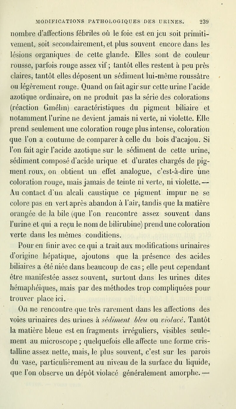 nombre d'affections fébriles où le foie est en jeu soit primiti- vement, soit secondairement, et plus souvent encore dans les lésions organiques de cette glande. Elles sont de couleur rousse, parfois rouge assez vif; tantôt elles restent à peu près claires, tantôt elles déposent un sédiment lui-même roussâtre ou légèrement rouge. Quand on fait agir sur cette urine l'acide azotique ordinaire, on ne produit pas la série des colorations (réaction Gmélin) caractéristiques du pigment biliaire et notamment l'urine ne devient jamais ni verte, ni violette. Elle prend seulement une coloration rouge plus intense, coloration que l'on a coutume de comparer à celle du bois d'acajou. Si l'on fait agir l'acide azotique sur le sédiment de cette urine, sédiment composé d'acide urique et d'urates chargés de pig- ment roux, on obtient un effet analogue, c'est-à-dire une coloration rouge, mais jamais de teinte ni verte, ni violette.— Au contact d'un alcali caustique ce pigment impur ne se colore pas en vert après abandon à l'air, tandis que la matière orangée de la bile (que l'on rencontre assez souvent dans l'urine et qui a reçu le nom de bilirubine) prend une coloration verte dans les mêmes conditions. Pour en finir avec ce qui a trait aux modifications urinaires d'origine hépatique, ajoutons que la présence des acides biliaires a été niée dans beaucoup de cas ; elle peut cependant être manifestée assez souvent, surtout dans les urines dites hémaphéiques, mais par des méthodes trop compliquées pour trouver place ici. On ne rencontre que très rarement dans les affections des voies urinaires des urines à sédiment bleu ou violacé. Tantôt la matière bleue est en fragments irréguliers, visibles seule- ment au microscope ; quelquefois elle affecte une forme cris- taUine assez nette, mais, le plus souvent, c'est sur les parois du vase, particuhèrement au niveau de la surface du liquide, que l'on observe un dépôt violacé généralement amorphe. —