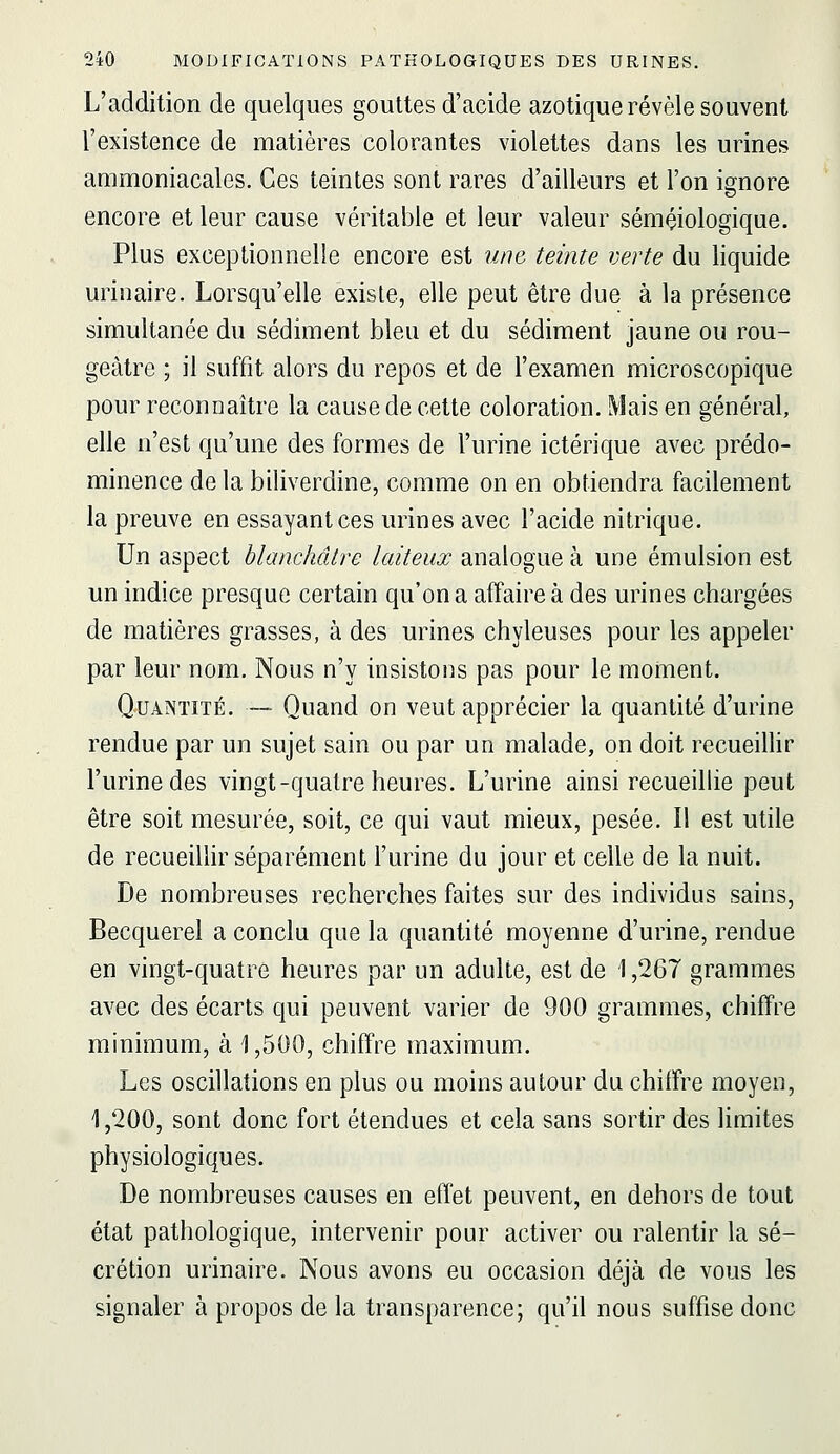 L'addition de quelques gouttes d'acide azotique révèle souvent l'existence de matières colorantes violettes dans les urines ammoniacales. Ces teintes sont rares d'ailleurs et l'on ignore encore et leur cause véritable et leur valeur sémçiologique. Plus exceptionnelle encore est une teinte verte du liquide urinaire. Lorsqu'elle existe, elle peut être due à la présence simultanée du sédiment bleu et du sédiment jaune ou rou- geàtre ; il suffit alors du repos et de l'examen microscopique pour reconnaître la cause de cette coloration. Mais en général, elle n'est qu'une des formes de l'urine ictérique avec prédo- minence de la biliverdine, comme on en obtiendra facilement la preuve en essayant ces urines avec l'acide nitrique. Un aspect blanchâtre laiteux analogue à une émulsion est un indice presque certain qu'on a affaire à des urines chargées de matières grasses, à des urines chyleuses pour les appeler par leur nom. Nous n'y insistons pas pour le moment. Quantité. — Quand on veut apprécier la quantité d'urine rendue par un sujet sain ou par un malade, on doit recueillir l'urine des vingt-quatre heures. L'urine ainsi recueilhe peut être soit mesurée, soit, ce qui vaut mieux, pesée. Il est utile de recueiUir séparément l'urine du jour et celle de la nuit. De nombreuses recherches faites sur des individus sains, Becquerel a conclu que la quantité moyenne d'urine, rendue en vingt-quatre heures par un adulte, est de 1,267 grammes avec des écarts qui peuvent varier de 900 grammes, chiffre minimum, à 1,500, chiffre maximum. Les oscillations en plus ou moins autour du chiffre moyen, 1,200, sont donc fort étendues et cela sans sortir des limites physiologiques. De nombreuses causes en effet peuvent, en dehors de tout état pathologique, intervenir pour activer ou ralentir la sé- crétion urinaire. Nous avons eu occasion déjà de vous les signaler à propos de la transparence; qu'il nous suffise donc