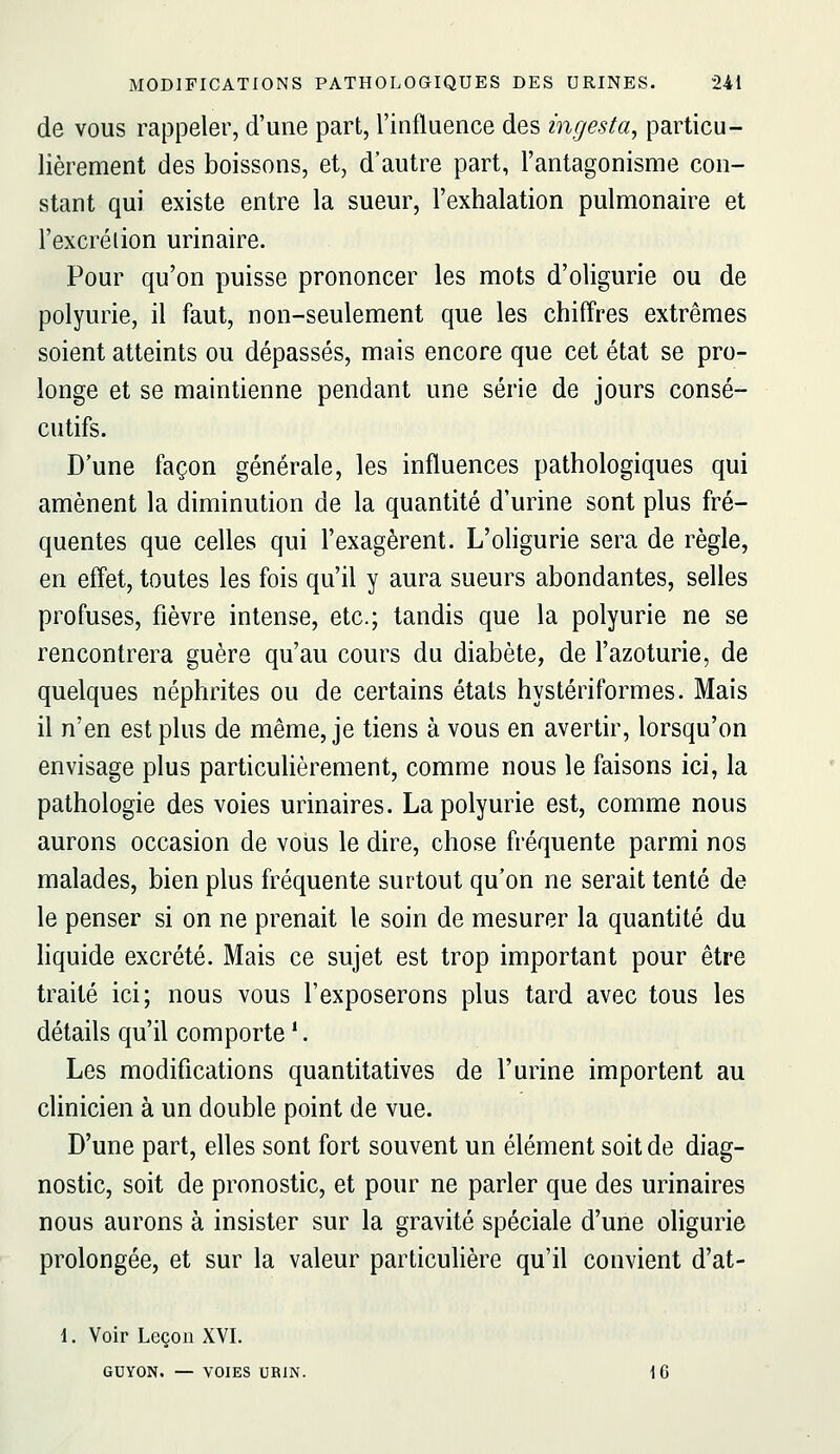 de VOUS rappeler, d'une part, l'influence des ingesta, particu- lièrement des boissons, et, d'autre part, l'antagonisme con- stant qui existe entre la sueur, l'exhalation pulmonaire et l'excrélion urinaire. Pour qu'on puisse prononcer les mots d'oligurie ou de polyurie, il faut, non-seulement que les chiffres extrêmes soient atteints ou dépassés, mais encore que cet état se pro- longe et se maintienne pendant une série de jours consé- cutifs. D'une façon générale, les influences pathologiques qui amènent la diminution de la quantité d'urine sont plus fré- quentes que celles qui l'exagèrent. L'ohgurie sera de règle, en effet, toutes les fois qu'il y aura sueurs abondantes, selles profuses, fièvre intense, etc.; tandis que la polyurie ne se rencontrera guère qu'au cours du diabète, de l'azoturie, de quelques néphrites ou de certains états hystériformes. Mais il n'en est plus de même, je tiens à vous en avertir, lorsqu'on envisage plus particulièrement, comme nous le faisons ici, la pathologie des voies urinaires. La polyurie est, comme nous aurons occasion de vous le dire, chose fréquente parmi nos malades, bien plus fréquente surtout qu'on ne serait tenté de le penser si on ne prenait le soin de mesurer la quantité du liquide excrété. Mais ce sujet est trop important pour être traité ici; nous vous l'exposerons plus tard avec tous les détails qu'il comporte *. Les modifications quantitatives de l'urine importent au clinicien à un double point de vue. D'une part, elles sont fort souvent un élément soit de diag- nostic, soit de pronostic, et pour ne parler que des urinaires nous aurons à insister sur la gravité spéciale d'une oligurie prolongée, et sur la valeur particulière qu'il convient d'at- 1. Voir Leçon XVI. GUYON. — VOIES UBIN. 1G