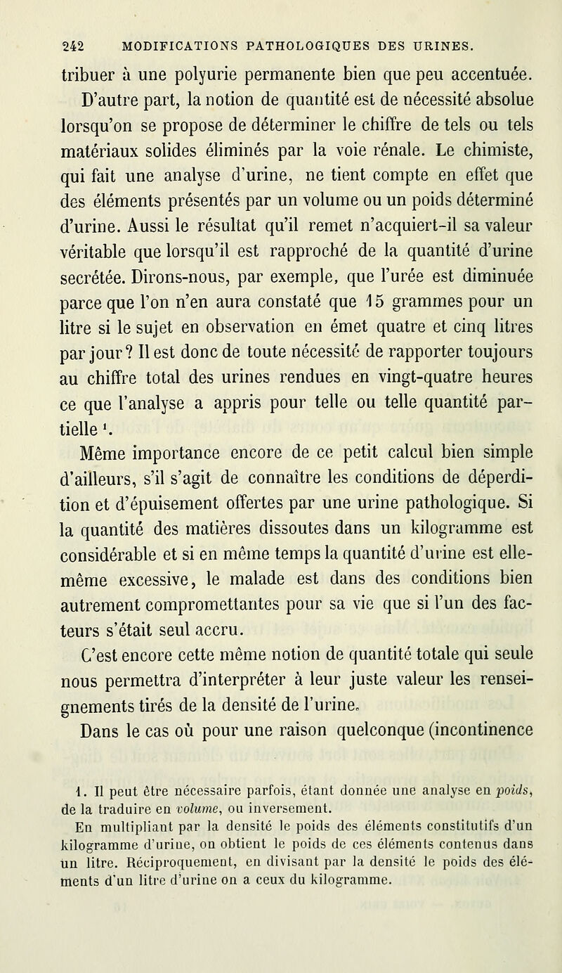 tribuer à une polyurie permanente bien que peu accentuée. D'autre part, la notion de quantité est de nécessité absolue lorsqu'on se propose de déterminer le chiffre de tels ou tels matériaux solides éliminés par la voie rénale. Le chimiste, qui fait une analyse d'urine, ne tient compte en effet que des éléments présentés par un volume ou un poids déterminé d'urine. Aussi le résultat qu'il remet n'acquiert-il sa valeur véritable que lorsqu'il est rapproché de la quantité d'urine sécrétée. Dirons-nous, par exemple, que l'urée est diminuée parce que l'on n'en aura constaté que 15 grammes pour un litre si le sujet en observation en émet quatre et cinq litres par jour? Il est donc de toute nécessité de rapporter toujours au chiffre total des urines rendues en vingt-quatre heures ce que l'analyse a appris pour telle ou telle quantité par- tielle*. Même importance encore de ce petit calcul bien simple d'ailleurs, s'il s'agit de connaître les conditions de déperdi- tion et d'épuisement offertes par une urine pathologique. Si la quantité des matières dissoutes dans un kilogramme est considérable et si en même temps la quantité d'urine est elle- même excessive, le malade est dans des conditions bien autrement compromettantes pour sa vie que si l'un des fac- teurs s'était seul accru. C'est encore cette même notion de quantité totale qui seule nous permettra d'interpréter à leur juste valeur les rensei- gnements tirés de la densité de l'urine^ Dans le cas où pour une raison quelconque (incontinence 4. Il peut être nécessaire parfois, étant donnée une analyse en poids^ de la traduire en volume, ou inversement. En multipliant par la densité le poids des éléments constitutifs d'un kilogramme d'uriue, on obtient le poids de ces éléments contenus dans tin litre. Réciproquement, en divisant par la densité le poids des élé^ ments d'un litre d'urine on a ceux du kilogramme.