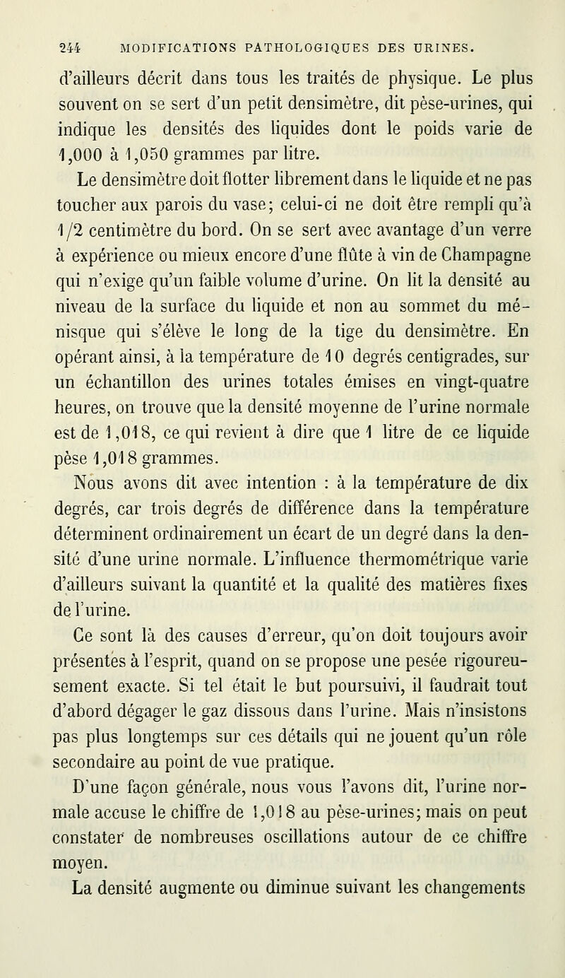 d'ailleurs décrit dans tous les traités de physique. Le plus souvent on se sert d'un petit densimètre, dit pèse-urines, qui indique les densités des liquides dont le poids varie de 1,000 à 1,050 grammes par litre. Le densimètre doit flotter librement dans le liquide et ne pas toucher aux parois du vase; celui-ci ne doit être rempli qu'à 1/2 centimètre du bord. On se sert avec avantage d'un verre à expérience ou mieux encore d'une flûte à vin de Champagne qui n'exige qu'un faible volume d'urine. On ht la densité au niveau de la surface du liquide et non au sommet du mé- nisque qui s'élève le long de la tige du densimètre. En opérant ainsi, à la température de 10 degrés centigrades, sur un échantillon des urines totales émises en vingt-quatre heures, on trouve que la densité moyenne de l'urine normale est de 1,018, ce qui revient à dire que 1 litre de ce liquide pèse 1,018 grammes. Nous avons dit avec intention : à la température de dix degrés, car trois degrés de différence dans la température déterminent ordinairement un écart de un degré dans la den- sité d'une urine normale. L'influence thermométrique varie d'ailleurs suivant la quantité et la qualité des matières fixes de l'urine. Ce sont là des causes d'erreur, qu'on doit toujours avoir présentes à l'esprit, quand on se propose une pesée rigoureu- sement exacte. Si tel était le but poursuivi, il faudrait tout d'abord dégager le gaz dissous dans l'urine. Mais n'insistons pas plus longtemps sur ces détails qui ne jouent qu'un rôle secondaire au point de vue pratique. D'une façon générale, nous vous l'avons dit, l'urine nor- male accuse le chiffre de 1,018 au pèse-urines; mais on peut constater de nombreuses osciHations autour de ce chiffre moyen. La densité augmente ou diminue suivant les changements