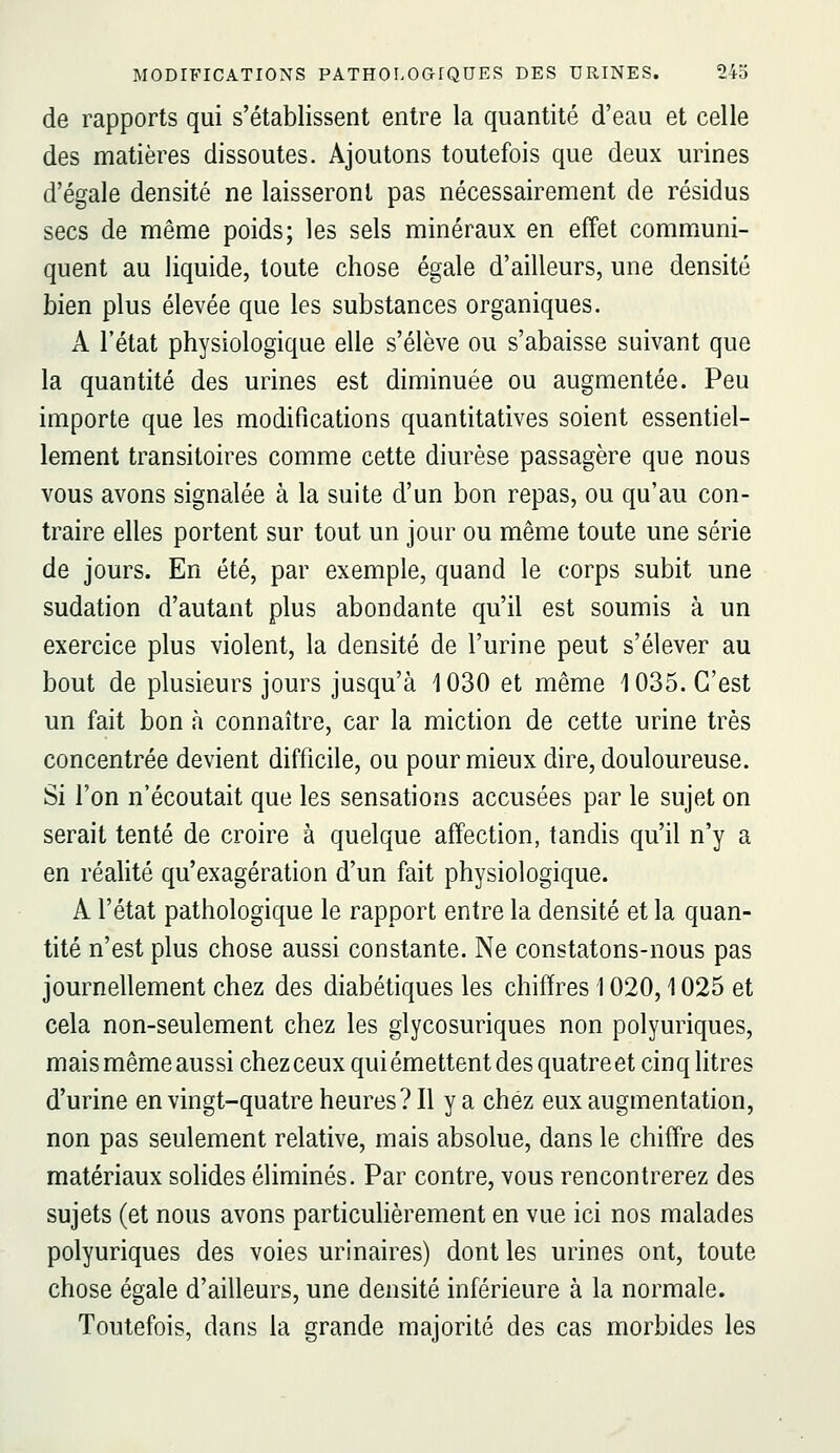 de rapports qui s'établissent entre la quantité d'eau et celle des matières dissoutes. Ajoutons toutefois que deux urines d'égale densité ne laisseront pas nécessairement de résidus secs de même poids; les sels minéraux en effet communi- quent au liquide, toute chose égale d'ailleurs, une densité bien plus élevée que les substances organiques. A l'état physiologique elle s'élève ou s'abaisse suivant que la quantité des urines est diminuée ou augmentée. Peu importe que les modifications quantitatives soient essentiel- lement transitoires comme cette diurèse passagère que nous vous avons signalée à la suite d'un bon repas, ou qu'au con- traire elles portent sur tout un jour ou même toute une série de jours. En été, par exemple, quand le corps subit une sudation d'autant plus abondante qu'il est soumis à un exercice plus violent, la densité de l'urine peut s'élever au bout de plusieurs jours jusqu'à 1030 et même 1035. C'est un fait bon à connaître, car la miction de cette urine très concentrée devient difficile, ou pour mieux dire, douloureuse. Si l'on n'écoutait que les sensations accusées par le sujet on serait tenté de croire à quelque affection, tandis qu'il n'y a en réalité qu'exagération d'un fait physiologique. A l'état pathologique le rapport entre la densité et la quan- tité n'est plus chose aussi constante. Ne constatons-nous pas journellement chez des diabétiques les chiffres 1020,1025 et cela non-seulement chez les glycosuriques non polyuriques, mais même aussi chez ceux qui émettent des quatre et cinq litres d'urine en vingt-quatre heures? Il y a chez eux augmentation, non pas seulement relative, mais absolue, dans le chiffre des matériaux sohdes éliminés. Par contre, vous rencontrerez des sujets (et nous avons particulièrement en vue ici nos malades polyuriques des voies urinaires) dont les urines ont, toute chose égale d'ailleurs, une densité inférieure à la normale. Toutefois, dans la grande majorité des cas morbides les