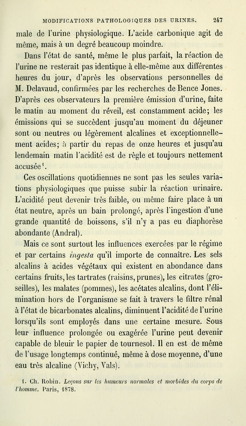 maie de l'urine physiologique. L'acide carbonique agit de même, mais à un degré beaucoup moindre. Dans l'état de santé, même le plus parfait, la réaction de l'urine ne resterait pas identique à elle-même aux différentes heures du jour, d'après les observations personnelles de M. Delavaud, confirmées par les recherches de Bence Jones. D'après ces observateurs la première émission d'urine, faite le matin au moment du réveil, est constamment acide; les émissions qui se succèdent jusqu'au moment du déjeuner sont ou neutres ou légèrement alcahnes et exceptionnelle- ment acides; à partir du repas de onze heures et jusqu'au lendemain matin l'acidité est de règle et toujours nettement accusée'. Ces oscillations quotidiennes ne sont pas les seules varia- tions physiologiques que puisse subir la réaction urinaire. L'acidité peut devenir très faible, ou même faire place à un état neutre, après un bain prolongé, après Tingestion d'une grande quantité de boissons, s'il n'y a pas eu diaphorèse abondante (Andral). Mais ce sont surtout les influences exercées par le régime et par certains ingesta qu'il importe de connaître. Les sels alcalins à acides végétaux qui existent en abondance dans certains fruits, les tartrates (raisins, prunes), les citrates (gro- seilles), les malates (pommes), les acétates alcalins, dont l'éli- mination hors de l'organisme se fait à travers le filtre rénal à l'état de bicarbonates alcalins, diminuent l'acidité de l'urine lorsqu'ils sont employés dans une certaine mesure. Sous leur influence prolongée ou exagérée l'urine peut devenir capable de bleuir le papier de tournesol. Il en est de même de l'usage longtemps continué, même à dose moyenne, d'une eau très alcaline (Vichy, Vais). 1. Ch. Robiû. Leçons sur les humeurs normales et morbides du corps de l'homme. Paris, 1878.