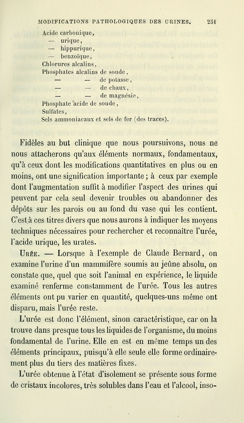 Acide carboûique, — urique, — hippurique, — benzoïque, Chlorures alcalins, Phosphates alcaliûs de soude, — — de potasse, — — de chaux, — — de magnésie, Phosphate acide de soude. Sulfates, Sels ammoniacaux et sels de fer (des traces). Fidèles au but clinique que nous poursuivons, nous ne nous attacherons qu'aux éléments normaux, fondamentaux, qu'à ceux dont les modifications quantitatives en plus ou en moins, ont une signification importante ; à ceux par exemple dont l'augmentation suffit à modifier l'aspect des urines qui peuvent par cela seul devenir troubles ou abandonner des dépôts sur les parois ou au fond du vase qui les contient. C'esta ces titres divers que nous aurons à indiquer les moyens techniques nécessaires pour rechercher et reconnaître l'urée, l'acide urique, les urates. Urée. — Lorsque à l'exemple de Claude Bernard, on examine l'urine d'un mammifère soumis au jeûne absolu, on constate que, quel que soit l'animal en expérience, le liquide examiné renferme constamment de l'urée. Tous les autres éléments ont pu varier en quantité, quelques-uns même ont disparu, mais l'urée reste. L'urée est donc l'élément, sinon caractéristique, car on la trouve dans presque tous les liquides de l'organisme, du moins fondamental de l'urine. Elle en est en môme temps un des éléments principaux, puisqu'à elle seule elle forme ordinaire- ment plus du tiers des matières fixes. L'urée obtenue à l'état d'isolement se présente sous forme de cristaux incolores, très solubles dans l'eau et l'alcool, inso-