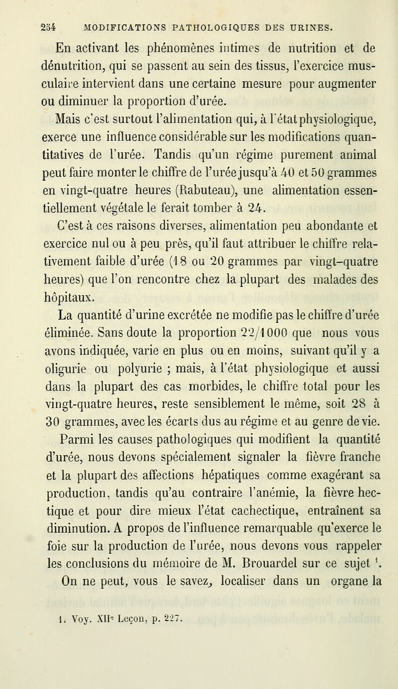 En activant les phénomènes intimes de nutrition et de dénutrition, qui se passent au sein des tissus, l'exercice mus- culaii-e intervient dans une certaine mesure pour augmenter ou diminuer la proportion d'urée. Mais c'est surtout l'alimentation qui, à l'état physiologique, exerce une influence considérable sur les modifications quan- titatives de l'urée. Tandis qu'un régime purement animal peut faire monter le chiffre de l'urée jusqu'à 40 et 50 grammes en vingt-quatre heures (Rabuteau), une alimentation essen- tiellement végétale le ferait tomber à 24. C'est à ces raisons diverses, alimentation peu abondante et exercice nul ou à peu près, qu'il faut attribuer le chiffre rela- tivement faible d'urée (18 ou 20 grammes par vingt-quatre heures) que l'on rencontre chez la plupart des malades des hôpitaux. La quantité d'urine excrétée ne modifie pas le chiffre d'urée éliminée. Sans doute la proportion 22/1000 que nous vous avons indiquée, varie en plus ou en moins, suivant qu'il y a oligurie ou polyurie ; mais, à l'état physiologique et aussi dans la plupart des cas morbides, le chiff're total pour les vingt-quatre heures, reste sensiblement le même, soit 28 à 30 grammes, avec les écarts dus au régime et au genre dévie. Parmi les causes pathologiques qui modifient la quantité d'urée, nous devons spécialement signaler la fièvre franche et la plupart des affections hépatiques coir.me exagérant sa production, tandis qu'au contraire l'anémie, la fièvre hec- tique et pour dire mieux l'état cachectique, entraînent sa diminution. A propos de l'influence remarquable qu'exerce le foie sur la production de l'urée, nous devons vous rappeler les conclusions du mémoire de M. Brouardel sur ce sujet '. On ne peut, vous le savez^ locahser dans un organe la li Voy. XII'î Leçon, p. 227;