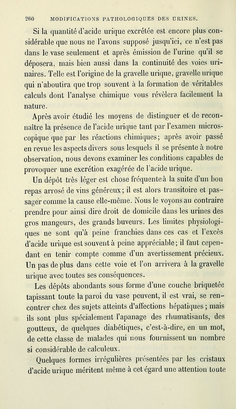 Si la quantité d'acide urique excrétée est encore plus con- sidérable que nous ne l'avons supposé jusqu'ici, ce n'est pas dans le vase seulement et après émission de l'urine qu'il se déposera, mais bien aussi dans la continuité des voies uri- naires. Telle est l'origine de la gravelle urique, gravelle urique qui n'aboutira que trop souvent à la formation de véritables calculs dont l'analyse chimique vous révélera facilement la nature. Après avoir étudié les moyens de distinguer et de recon- naître la présence de l'acide urique tant par l'examen micros- copique que par les réactions chimiques ; après avoir passé en revue les aspects divers sous lesquels il se présente à notre observation, nous devons examiner les conditions capables de provoquer une excrétion exagérée de l'acide urique. Un dépôt très léger est chose fréquente à la suite d'un bon repas arrosé de vins généreux ; il est alors transitoire et pas- sager comme la cause elle-même. Nous le voyons au contraire prendre pour ainsi dire droit de domicile dans les urines des gros mangeurs, des grands buveurs. Les Hmites physiologi- ques ne sont qu'à peine franchies dans ces cas et l'excès d'acide urique est souvent à peine appréciable ; il faut cepen- dant en tenir compte comme d'un avertissement précieux. Un pas de plus dans cette voie et l'on arrivera à la gravelle urique avec toutes ses conséquences. Les dépôts abondants sous forme d'une couche briquetée tapissant toute la paroi du vase peuvent, il est vrai, se ren- contrer chez des sujets atteints d'affections hépatiques ; mais ils sont plus spécialement l'apanage des rhumatisants, des goutteux, de quelques diabétiques, c'est-à-dire, en un mot, de cette classe de malades qui nous fournissent un nombre si considérable de calculeux. Quelques formes irréguUères présentées par les cristaux d'acide urique méritent même à cet égard une attention toute