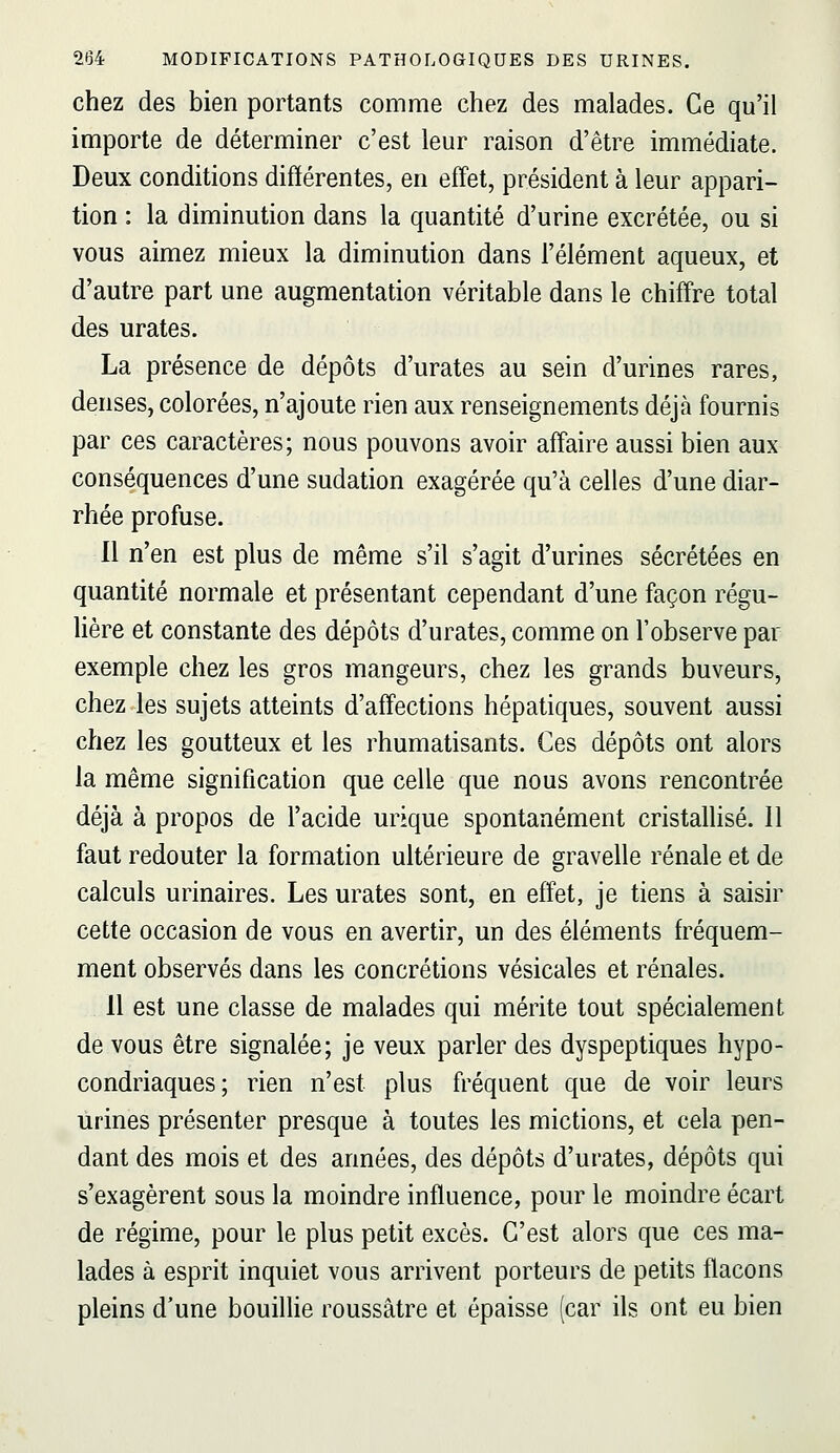 chez des bien portants comme chez des malades. Ce qu'il importe de déterminer c'est leur raison d'être immédiate. Deux conditions différentes, en effet, président à leur appari- tion : la diminution dans la quantité d'urine excrétée, ou si vous aimez mieux la diminution dans l'élément aqueux, et d'autre part une augmentation véritable dans le chiff're total des urates. La présence de dépôts d'urates au sein d'urines rares, denses, colorées, n'ajoute rien aux renseignements déjà fournis par ces caractères; nous pouvons avoir aff'aire aussi bien aux conséquences d'une sudation exagérée qu'à celles d'une diar- rhée profuse. 11 n'en est plus de même s'il s'agit d'urines sécrétées en quantité normale et présentant cependant d'une façon régu- lière et constante des dépôts d'urates, comme on l'observe par exemple chez les gros mangeurs, chez les grands buveurs, chez les sujets atteints d'affections hépatiques, souvent aussi chez les goutteux et les rhumatisants. Ces dépôts ont alors la même signification que celle que nous avons rencontrée déjà à propos de l'acide urique spontanément cristallisé. 11 faut redouter la formation ultérieure de gravelle rénale et de calculs urinaires. Les urates sont, en effet, je tiens à saisir cette occasion de vous en avertir, un des éléments h^équem- ment observés dans les concrétions vésicales et rénales. 11 est une classe de malades qui mérite tout spécialement de vous être signalée; je veux parler des dyspeptiques hypo- condriaques; rien n'est plus fréquent que de voir leurs urines présenter presque à toutes les mictions, et cela pen- dant des mois et des années, des dépôts d'urates, dépôts qui s'exagèrent sous la moindre influence, pour le moindre écart de régime, pour le plus petit excès. C'est alors que ces ma- lades à esprit inquiet vous arrivent porteurs de petits flacons pleins d'une bouilhe roussâtre et épaisse (car ils ont eu bien