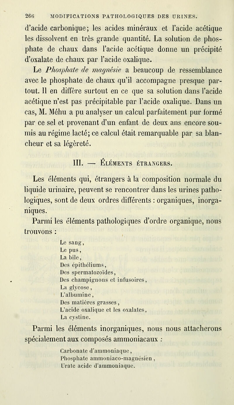 d'acide carbonique; les acides minéraux et l'acide acétique les dissolvent en très grande quantité. La solution de phos- phate de chaux dans l'acide acétique donne un précipité d'oxalate de chaux par l'acide oxahque. Le Phosphate de magnésie a beaucoup de ressemblance avec le phosphate de chaux qu'il accompagne presque par- tout. Il en diffère surtout en ce que sa solution dans l'acide acétique n'est pas précipitable par l'acide oxalique. Dans un cas, M. Méhu a pu analyser un calcul parfaitement pur formé par ce sel et provenant d'un enfant de deux ans encore sou- mis au régime lacté; ce calcul était remarquable par sa blan- cheur et sa légèreté. III. — Éléments étrangers. Les éléments qui, étrangers à la composition normale du hquide urinaire, peuvent se rencontrer dans les urines patho- logiques, sont de deux ordres différents : organiques, inorga- niques. Parmi les éléments pathologiques d'ordre organique, nous trouvons : Le saog, Le pus, La bile, Des épithéliums, Des spermatozoïdes, Des champignons et infusoires, La glycose, L'albumine, Des matières grasses, L'acide oxalique et les oxalates, La cystine. Parmi les éléments inorganiques, nous nous attacherons spécialement aux composés ammoniacaux : Carbonate d'ammoniaque, Phosphate ammoniaco-magnésien, Urate acide d'ammoniaque.