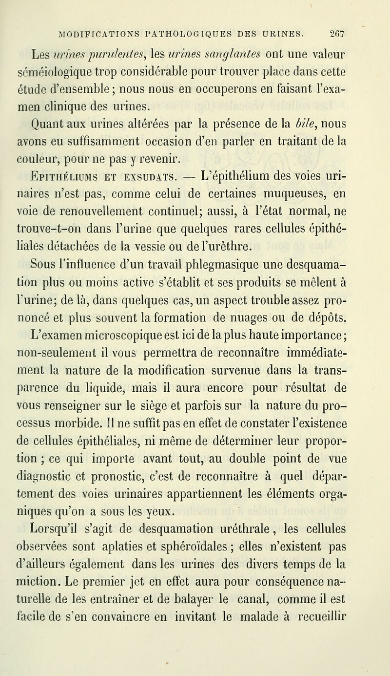 Les urines purulentes, les urines sanglantes ont une valeur séméiologique trop considérable pour trouver place dans cette étude d'ensemble ; nous nous en occuperons en faisant l'exa- men clinique des urines. Quant aux urines altérées par la présence de la bile, nous avons eu suffisamment occasion d'en parler en traitant de la couleur, pour ne pas y revenir. Epithéliums et exsudais. — L'épithélium des voies uri- naires n'est pas, comme celui de certaines muqueuses, en voie de renouvellement continuel; aussi, à l'état normal, ne trouve-t-on dans l'urine que quelques rares cellules épithé- liales détachées de la vessie ou del'urèthre. Sous l'influence d'un travail phlegmasique une desquama- tion plus ou moins active s'établit et ses produits se mêlent à l'urine; de là, dans quelques cas, un aspect trouble assez pro- noncé et plus souvent la formation de nuages ou de dépôts. L'examen microscopique est ici de la plus haute importance ; non-seulement il vous permettra de reconnaître immédiate- ment la nature de la modification survenue dans la trans- parence du liquide, mais il aura encore pour résultat de vous renseigner sur le siège et parfois sur la nature du pro- cessus morbide. Il ne suffit pas en effet de constater l'existence de cellules épithéliales, ni même de déterminer leur propor- tion ; ce qui importe avant tout, au double point de vue diagnostic et pronostic, c'est de reconnaître à quel dépar- tement des voies urinaires appartiennent les éléments orga- niques qu'on a sous les yeux. Lorsqu'il s'agit de desquamation uréthrale, les cellules observées sont aplaties et sphéroïdales ; elles n'existent pas d'ailleurs également dans les urines des divers temps de la miction. Le premier jet en effet aura pour conséquence na- turelle de les entraîner et de balayer le canal, comme il est facile de s'en convaincre en invitant le malade à recueillir