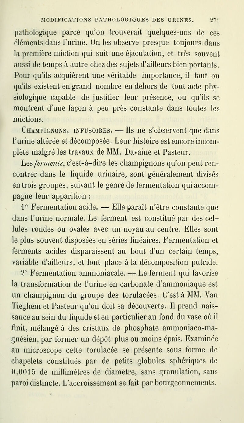 pathologique parce qu'on trouverait quelques-uns de ces éléments dans l'urine. On les observe presque toujours dans la première miction qui suit une éjaculation, et très souvent aussi de temps à autre chez des sujets d'ailleurs bien portants. Pour qu'ils acquièrent une véritable importance, il faut ou qu'ils existent en grand nombre en dehors de tout acte phy- siologique capable de justifier leur présence, ou qu'ils se montrent d'une façon à peu près constante dans toutes les mictions. Champignons, infusoires. — Ils ne s'observent que dans l'urine altérée et décomposée. Leur histoire est encore incom- plète malgré les travaux de MM. Davaine et Pasteur. liQ'è ferments, c'est-à-dire les champignons qu'on peut ren- contrer dans le liquide urinaire, sont généralement divisés en trois groupes, suivant le genre de fermentation qui accom- pagne leur apparition : 1° Fermentation acide. — Elle paraît n'être constante que dans l'urine normale. Le ferment est constitué par des cel- lules rondes ou ovales avec un noyau au centre. Elles sont le plus souvent disposées en séries linéaires. Fermentation et ferments acides disparaissent au bout d'un certain temps, variable d'ailleurs, et font place à la décomposition putride. 2° Fermentation ammoniacale. — Le ferment qui favorise la transformation de l'urine en carbonate d'ammoniaque est un champignon du groupe des torulacées. C'est à MM. Van Tieghem et Pasteur qu'on doit sa découverte. Il prend nais- sance au sein du liquide et en particulier au fond du vase où il finit, mélangé à des cristaux de phosphate ammoniaco-ma- gnésien, par former un dépôt plus ou moins épais. Examinée au microscope cette torulacée se présente sous forme de chapelets constitués par de petits globules sphériques de 0,0015 de millimètres de diamètre, sans granulation, sans paroi distincte. L'accroissement se fait par bourgeonnements.