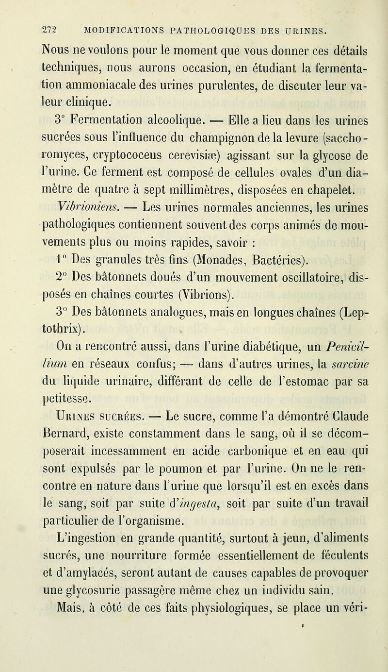 Nous ne voulons pour le moment que vous donner ces détails techniques, nous aurons occasion, en étudiant la fermenta- tion ammoniacale des urines purulentes, de discuter leur va- leur clinique. 3° Fermentation alcoolique. — Elle a lieu dans les urines sucrées sous l'influence du champignon de la levure (saccho- romyces, cryptococeus cerevisiœ) agissant sur la glycose de l'urine. Ce ferment est composé de cellules ovales d'un dia- mètre de quatre à sept miUimètres, disposées en chapelet. Vibrioniens. — Les urines normales anciennes, les urines pathologiques contiennent souvent des corps animés de mou- vements plus ou moins rapides, savoir : ■1° Des granules très fins (Monades, Bactéries). 2° Des bâtonnets doués d'un mouvement oscillatoire, dis- posés en chaînes courtes (Vibrions). 3° Des bâtonnets analogues, mais en longues chaînes (Lep- tothrix). On a rencontré aussi, dans l'urine diabétique, un Pénicil- lium en réseaux confus; — dans d'autres urines, la sarcine du liquide urinaire, différant de celle de l'estomac par sa petitesse. Urines sucrées. — Le sucre, comme l'a démontré Claude Bernard, existe constamment dans le sang, où il se décom- poserait incessamment en acide carbonique et en eau qui sont expulsés par le poumon et par l'urine. On ne le ren- contre en nature dans l'urine que lorsqu'il est en excès dans le sang, soit par suite d'ingesia, soit par suite d'un travail particulier de l'organisme. L'ingestion en grande quantité, surtout à jeun, d'aliments sucrés, une nourriture formée essentiellement de féculents et d'amylacés, seront autant de causes capables de provoquer une glycosurie passagère même chez un individu sain. Mais, à côté de ces faits physiologiques, se place un véri-