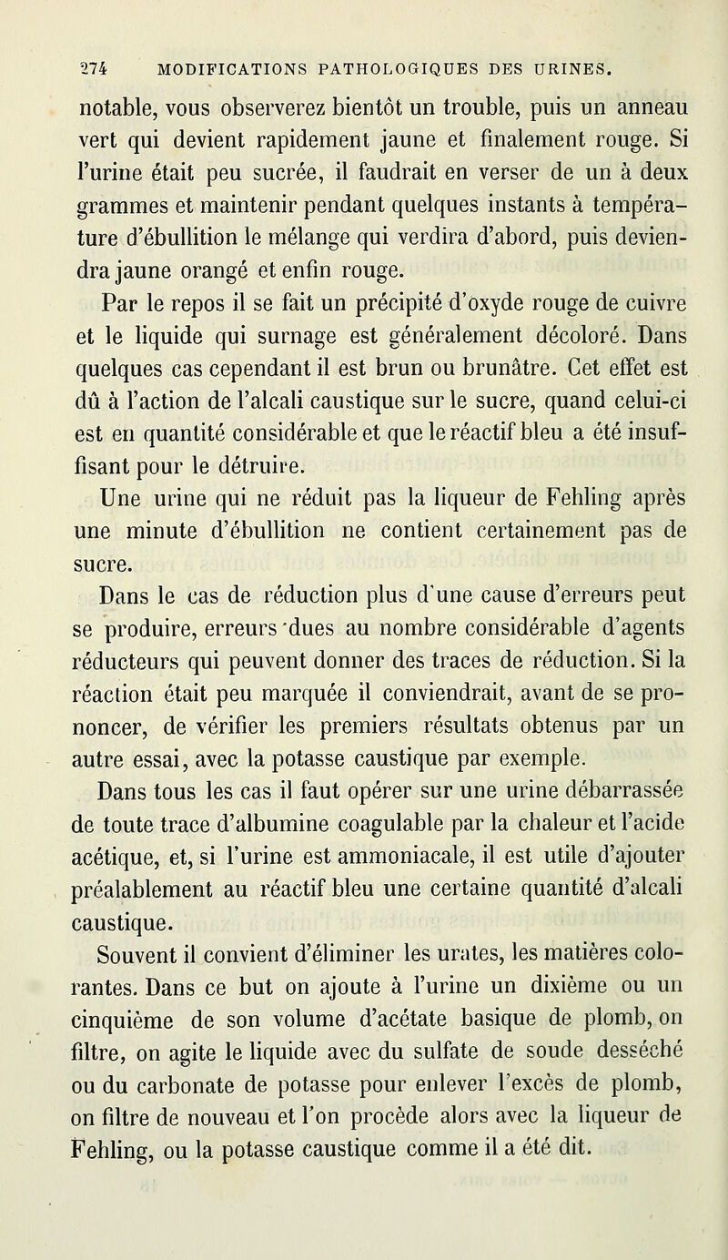 notable, vous observerez bientôt un trouble, puis un anneau vert qui devient rapidement jaune et finalement rouge. Si l'urine était peu sucrée, il faudrait en verser de un à deux grammes et maintenir pendant quelques instants à tempéra- ture d'ébullition le mélange qui verdira d'abord, puis devien- dra jaune orangé et enfin rouge. Par le repos il se fait un précipité d'oxyde rouge de cuivre et le liquide qui surnage est généralement décoloré. Dans quelques cas cependant il est brun ou brunâtre. Cet effet est dû à l'action de l'alcali caustique sur le sucre, quand celui-ci est en quantité considérable et que le réactif bleu a été insuf- fisant pour le détruire. Une urine qui ne réduit pas la liqueur de Fehling après une minute d'ébullition ne contient certainement pas de sucre. Dans le cas de réduction plus d'une cause d'erreurs peut se produire, erreurs dues au nombre considérable d'agents réducteurs qui peuvent donner des traces de réduction. Si la réaction était peu marquée il conviendrait, avant de se pro- noncer, de vérifier les premiers résultats obtenus par un autre essai, avec la potasse caustique par exemple. Dans tous les cas il faut opérer sur une urine débarrassée de toute trace d'albumine coagulable par la chaleur et l'acide acétique, et, si l'urine est ammoniacale, il est utile d'ajouter préalablement au réactif bleu une certaine quantité d'alcali caustique. Souvent il convient d'éliminer les urates, les matières colo- rantes. Dans ce but on ajoute à l'urine un dixième ou un cinquième de son volume d'acétate basique de plomb, on filtre, on agite le liquide avec du sulfate de soude desséché ou du carbonate de potasse pour enlever l'excès de plomb, on filtre de nouveau et l'on procède alors avec la liqueur de Fehling, ou la potasse caustique comme il a été dit.