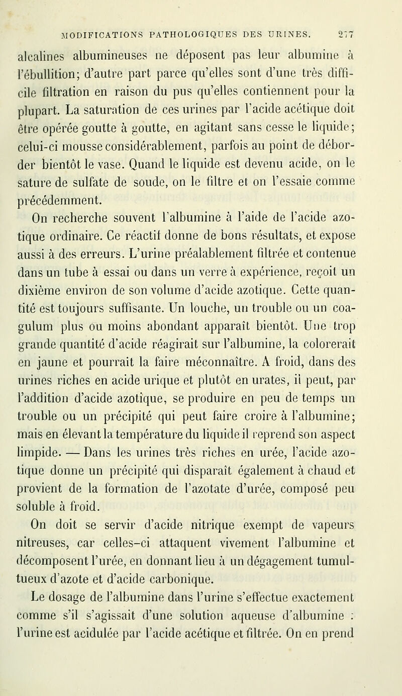 alcalines albumineuses ne déposent pas leur albumine à l'ébuUition; d'autre part parce qu'elles sont d'une très diffi- cile filtration en raison du pus qu'elles contiennent pour la plupart. La saturation de ces urines par l'acide acétique doit être opérée goutte à goutte, en agitant sans cesse le liquide ; celui-ci mousse considérablement, parfois au point de débor- der bientôt le vase. Quand le liquide est devenu acide, on le sature de sulfate de soude, on le filtre et on l'essaie comme précédemment. On recherche souvent l'albumine à l'aide de l'acide azo- tique ordinaire. Ce réactif donne de bons résultats, et expose aussi à des erreurs. L'urine préalablement filtrée et contenue dans un tube à essai ou dans un verre à expérience, reçoit un dixième environ de son volume d'acide azotique. Cette quan- tité est toujours suffisante. Un louche, un trouble ou un coa- gulum plus ou moins abondant apparaît bientôt. Une trop grande quantité d'acide réagirait sur l'albumine, la colorerait en jaune et pourrait la faire méconnaître. A froid, dans des urines riches en acide urique et plutôt en urates, il peut, par l'addition d'acide azotique, se produire en peu de temps un trouble ou un précipité qui peut faire croire à l'albumine ; mais en élevant la température du liquide il reprend son aspect limpide. — Dans les urines très riches en urée, l'acide azo- tique donne un précipité qui disparaît également à chaud et provient de la formation de l'azotate d'urée, composé peu soluble à froid. On doit se servir d'acide nitrique exempt de vapeurs nitreuses, car celles-ci attaquent vivement l'albumine et décomposent l'urée, en donnant lieu à un dégagement tumul- tueux d'azote et d'acide carbonique. Le dosage de l'albumine dans l'urine s'efîectue exactement comme s'il s'agissait d'une solution aqueuse d'albumine ; l'urine est acidulée par l'acide acétique et filtrée. On en prend