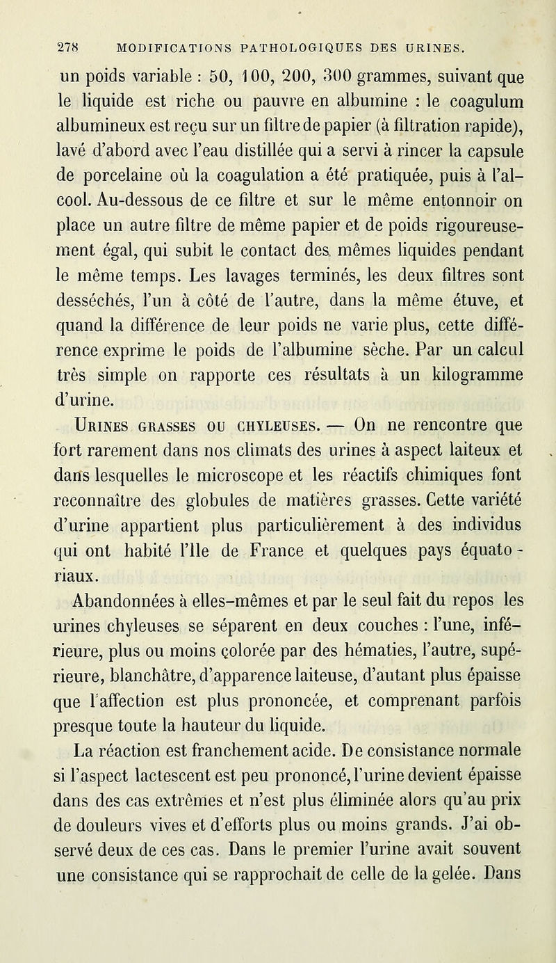 un poids variable : 50, 100, 200, 300 grammes, suivant que le liquide est riche ou pauvre en albumine : le coagulum albumineux est reçu sur un filtre de papier (à filtration rapide), lavé d'abord avec l'eau distillée qui a servi à rincer la capsule de porcelaine où la coagulation a été pratiquée, puis à l'al- cool. Au-dessous de ce filtre et sur le même entonnoir on place un autre filtre de même papier et de poids rigoureuse- ment égal, qui subit le contact des, mêmes liquides pendant le même temps. Les lavages terminés, les deux filtres sont desséchés, l'un à côté de l'autre, dans la même étuve, et quand la différence de leur poids ne varie plus, cette diffé- rence exprime le poids de l'albumine sèche. Par un calcul très simple on rapporte ces résultats à un kilogramme d'urine. Urines grasses ou chyleuses. — On ne rencontre que fort rarement dans nos climats des urines à aspect laiteux et dans lesquelles le microscope et les réactifs chimiques font reconnaître des globules de matières grasses. Cette variété d'urine appartient plus particulièrement à des individus qui ont habité l'Ile de France et quelques pays équato - riaux. Abandonnées à elles-mêmes et par le seul fait du repos les urines chyleuses se séparent en deux couches : fune, infé- rieure, plus ou moins colorée par des hématies, l'autre, supé- rieure, blanchâtre, d'apparence laiteuse, d'autant plus épaisse que faffection est plus prononcée, et comprenant parfois presque toute la hauteur du hquide. La réaction est franchement acide. De consistance normale si l'aspect lactescent est peu prononcé, l'urine devient épaisse dans des cas extrêmes et n'est plus éliminée alors qu'au prix de douleurs vives et d'efforts plus ou moins grands. J'ai ob- servé deux de ces cas. Dans le premier l'urine avait souvent une consistance qui se rapprochait de celle de la gelée. Dans