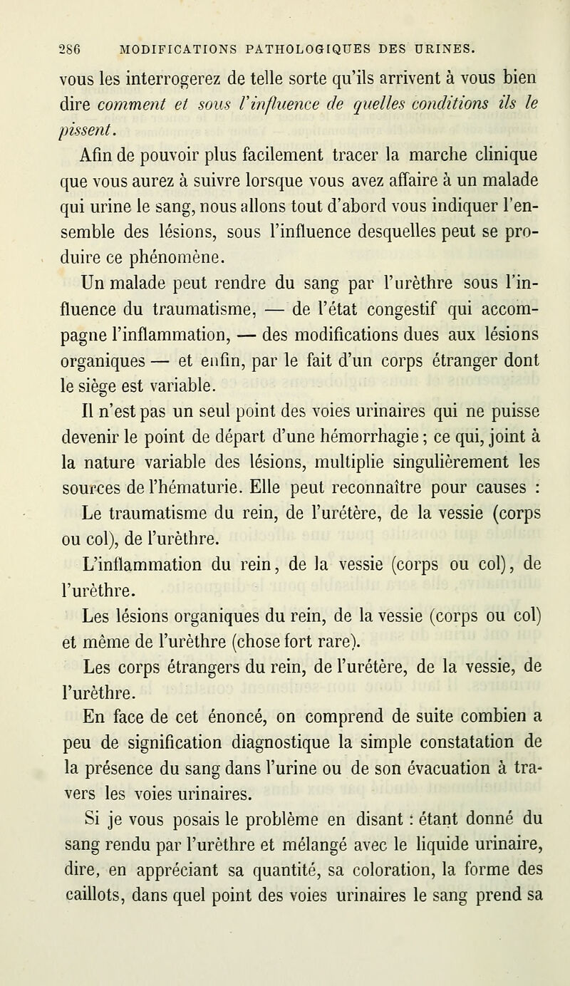 VOUS les interrogerez de telle sorte qu'ils arrivent à vous bien dire comment et sous l'influence de quelles conditions ils le pissent. Afin de pouvoir plus facilement tracer la marche clinique que vous aurez à suivre lorsque vous avez affaire à un malade qui urine le sang, nous allons tout d'abord vous indiquer l'en- semble des lésions, sous l'influence desquelles peut se pro- duire ce phénomène. Un malade peut rendre du sang par l'nrèthre sous l'in- fluence du traumatisme, — de l'état congestif qui accom- pagne l'inflammation, — des modifications dues aux lésions organiques — et enfin, par le fait d'un corps étranger dont le siège est variable. Il n'est pas un seul point des voies urinaires qui ne puisse devenir le point de départ d'une hémorrhagie ; ce qui, joint à la nature variable des lésions, multiplie singuHèrement les sources de l'hématurie. Elle peut reconnaître pour causes : Le traumatisme du rein, de furétère, de la vessie (corps ou col), de l'urèthre. L'inflammation du rein, de la vessie (corps ou col), de l'urèthre. Les lésions organiques du rein, de la vessie (corps ou col) et même de l'urèthre (chose fort rare). Les corps étrangers du rein, de l'uretère, de la vessie, de l'urèthre. En face de cet énoncé, on comprend de suite combien a peu de signification diagnostique la simple constatation de la présence du sang dans l'urine ou de son évacuation à tra- vers les voies urinaires. Si je vous posais le problème en disant : étant donné du sang rendu par l'urèthre et mélangé avec le liquide urinaire, dire, en appréciant sa quantité, sa coloration, la forme des caillots, dans quel point des voies urinaires le sang prend sa