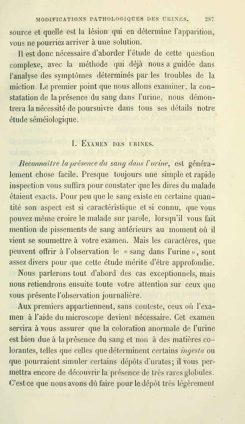 source et quelle est la lésion qui en détermine l'apparition, vous ne pourriez arriver à une solution. Il est donc nécessaire d'aborder l'étude de cette question complexe, avec la méthode qui déjà nous a guidée dans l'analyse des symptômes déterminés par les troubles de la miction. Le premier point que nous allons examiner, la con- statation de la présence du sang dans l'urine, nous démon- trera la nécessité de poursuivre dans tous ses détails notre étude séméiologique. 1. Examen des urines. Reconnaître la présence du sang dans rurine, est généra- lement chose facile. Presque toujours une simple et rapide inspection vous suffira pour constater que les dires du malade étaient exacts. Pour peu que le sang existe en certaine quan- tité son aspect est si caractéristique et si connu, que vous pouvez même croire le malade sur parole, lorsqu'il vous fait mention de pissements de sang antérieurs au moment où il vient se soumettre à votre examen. Mais les caractères, que peuvent offrir à l'observation le « sang dans l'urine », sont assez divers pour que cette étude mérite d'être approfondie. Nous parlerons tout d'abord des cas exceptionnels, mais nous retiendrons ensuite toute votre attention sur ceux que vous présente l'observation journalière. Aux premiers appartiennent, sans conteste, ceux où l'exa- men à l'aide du microscope devient nécessaire. Cet examen servira à vous assurer que la coloration anormale de l'urine est bien due à la présence du sang et non à des matières co- lorantes, telles que celles que déterminent certains ingesta ou que pourraient simuler certains dépôts d'urates; il vous per- mettra encore de découvrir la présence de très rares globules. C'est ce que nous avons dû faire pour le dépôt très légèrement