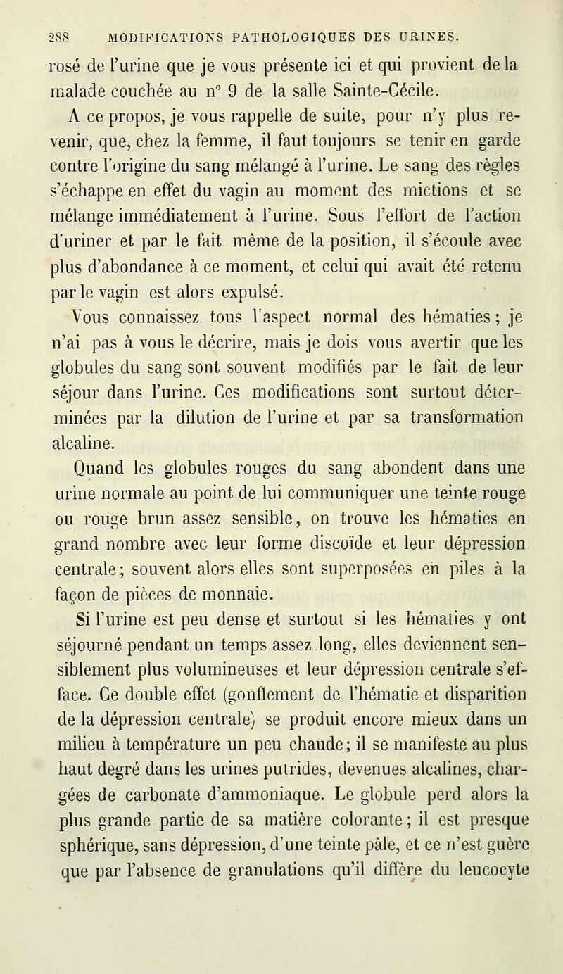 rosé de l'urine que je vous présente ici et qui provient delà malade couchée au n 9 de la salle Sainte-Cécile. A ce propos, je vous rappelle de suite, pour n'y plus re- venir, que, chez la femme, il faut toujours se tenir en garde contre l'origine du sang mélangé à l'urine. Le sang des règles s'échappe en effet du vagin au moment des mictions et se mélange immédiatement à l'urine. Sous l'elfort de Faction d'uriner et par le fait même de la position, il s'écoule avec plus d'abondance à ce moment, et celui qui avait été retenu par le vagin est alors expulsé. Vous connaissez tous l'aspect normal des hématies ; je n'ai pas à vous le décrire, mais je dois vous avertir que les globules du sang sont souvent modifiés par le fait de leur séjour dans l'urine. Ces modifications sont surtout déter- minées par la dilution de l'urine et par sa transformation alcaline. Quand les globules rouges du sang abondent dans une urine normale au point de lui communiquer une teinte rouge ou rouge brun assez sensible, on trouve les hématies en grand nombre avec leur forme discoïde et leur dépression centrale ; souvent alors elles sont superposées en piles à la façon de pièces de monnaie. Si l'urine est peu dense et surtout si les hématies y ont séjourné pendant un temp^ assez long, elles deviennent sen- siblement plus volumineuses et leur dépression centrale s'ef- face. Ce double effet (gonflement de l'hématie et disparition de la dépression centrale) se produit encore mieux dans un miheu à température un peu chaude; il se manifeste au plus haut degré dans les urines puirides, devenues alcalines, char- gées de carbonate d'ammoniaque. Le globule perd alors la plus grande partie de sa matière colorante ; il est presque sphérique, sans dépression, d'une teinte pâle, et ce n'est guère que par l'absence de granulations qu'il diffère du leucocyte