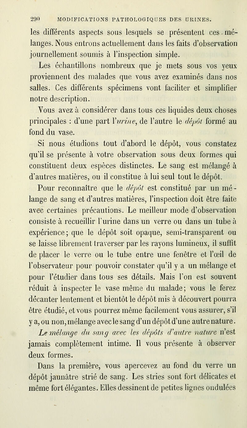 les différents aspects sous lesquels se présentent ces. mé- langes. Nous entrons actuellement dans les faits d'observation journellement soumis à l'inspection simple. Les échantillons nombreux que je mets sous vos yeux proviennent des malades que vous avez examinés dans nos salles. Ces différents spécimens vont faciliter et simplifier notre description. Vous avez à considérer dans tous ces liquides deux choses principales : d'une part Vurine, de l'autre le dépôt formé au fond du vase. Si nous étudions tout d'abord le dépôt, vous constatez qu'il se présente à votre observation sous deux formes qui constituent deux espèces distinctes. Le sang est mélangé à d'autres matières, ou il constitue à lui seul tout le dépôt. Pour reconnaître que le dépôt est constitué par un mé- lange de sang et d'autres matières, l'inspection doit être faite avec certaines précautions. Le meilleur mode d'observation consiste à recueillir l'urine dans un verre ou dans un tube à expérience; que le dépôt soit opaque, semi-transparent ou se laisse librement traverser par les rayons lumineux, il suffit de placer le verre ou le tube entre une fenêtre et l'œil de l'observateur pour pouvoir constater qu'il y a un mélange et pour l'étudier dans tous ses détails. Mais l'on est souvent réduit à inspecter le vase même du malade; vous le ferez décanter lentement et bientôt le dépôt mis à découvert pourra être étudié, et vous pourrez même facilement vous assurer, s'il y a, ou non, mélange avecle sang d'un dépôt d'une autre nature. Le mélange du sang avec les dépôts d'autre nature n'est jamais complètement intime. Il vous présente à observer deux formes. Dans la première, vous apercevez au fond du verre un dépôt jaunâtre strié de sang. Les stries sont fort délicates et même fort élégantes. Elles dessinent de petites hgnes ondulées